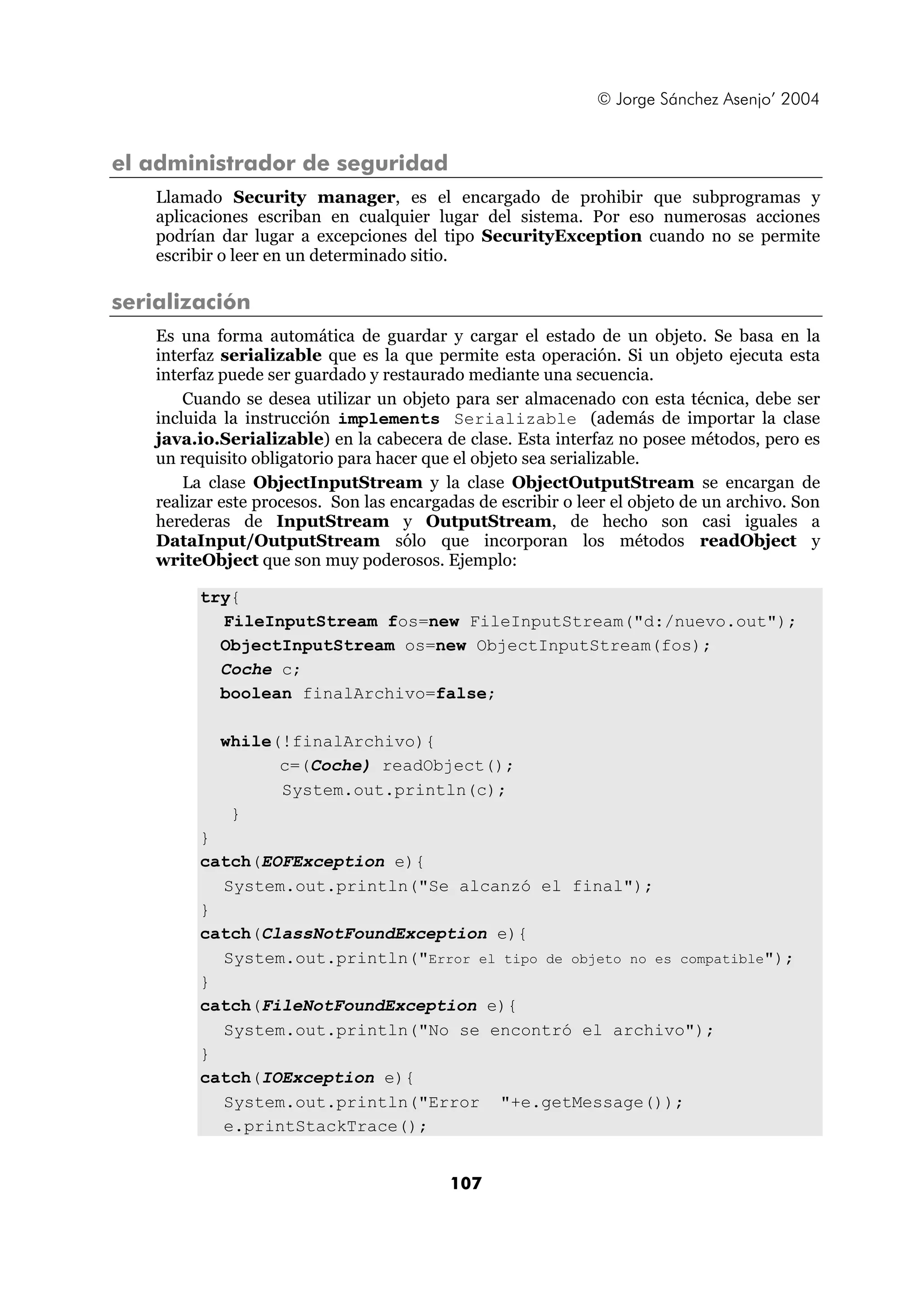 © Jorge Sánchez Asenjo’ 2004


el administrador de seguridad
    Llamado Security manager, es el encargado de prohibir que subprogramas y
    aplicaciones escriban en cualquier lugar del sistema. Por eso numerosas acciones
    podrían dar lugar a excepciones del tipo SecurityException cuando no se permite
    escribir o leer en un determinado sitio.

serialización
    Es una forma automática de guardar y cargar el estado de un objeto. Se basa en la
    interfaz serializable que es la que permite esta operación. Si un objeto ejecuta esta
    interfaz puede ser guardado y restaurado mediante una secuencia.
        Cuando se desea utilizar un objeto para ser almacenado con esta técnica, debe ser
    incluida la instrucción implements Serializable (además de importar la clase
    java.io.Serializable) en la cabecera de clase. Esta interfaz no posee métodos, pero es
    un requisito obligatorio para hacer que el objeto sea serializable.
        La clase ObjectInputStream y la clase ObjectOutputStream se encargan de
    realizar este procesos. Son las encargadas de escribir o leer el objeto de un archivo. Son
    herederas de InputStream y OutputStream, de hecho son casi iguales a
    DataInput/OutputStream sólo que incorporan los métodos readObject y
    writeObject que son muy poderosos. Ejemplo:

         try{
           FileInputStream fos=new FileInputStream("d:/nuevo.out");
           ObjectInputStream os=new ObjectInputStream(fos);
           Coche c;
           boolean finalArchivo=false;

            while(!finalArchivo){
                  c=(Coche) readObject();
                  System.out.println(c);
             }
         }
         catch(EOFException e){
           System.out.println("Se alcanzó el final");
         }
         catch(ClassNotFoundException e){
           System.out.println("Error el tipo de objeto no es compatible");
         }
         catch(FileNotFoundException e){
           System.out.println("No se encontró el archivo");
         }
         catch(IOException e){
           System.out.println("Error "+e.getMessage());
           e.printStackTrace();


                                           107
 