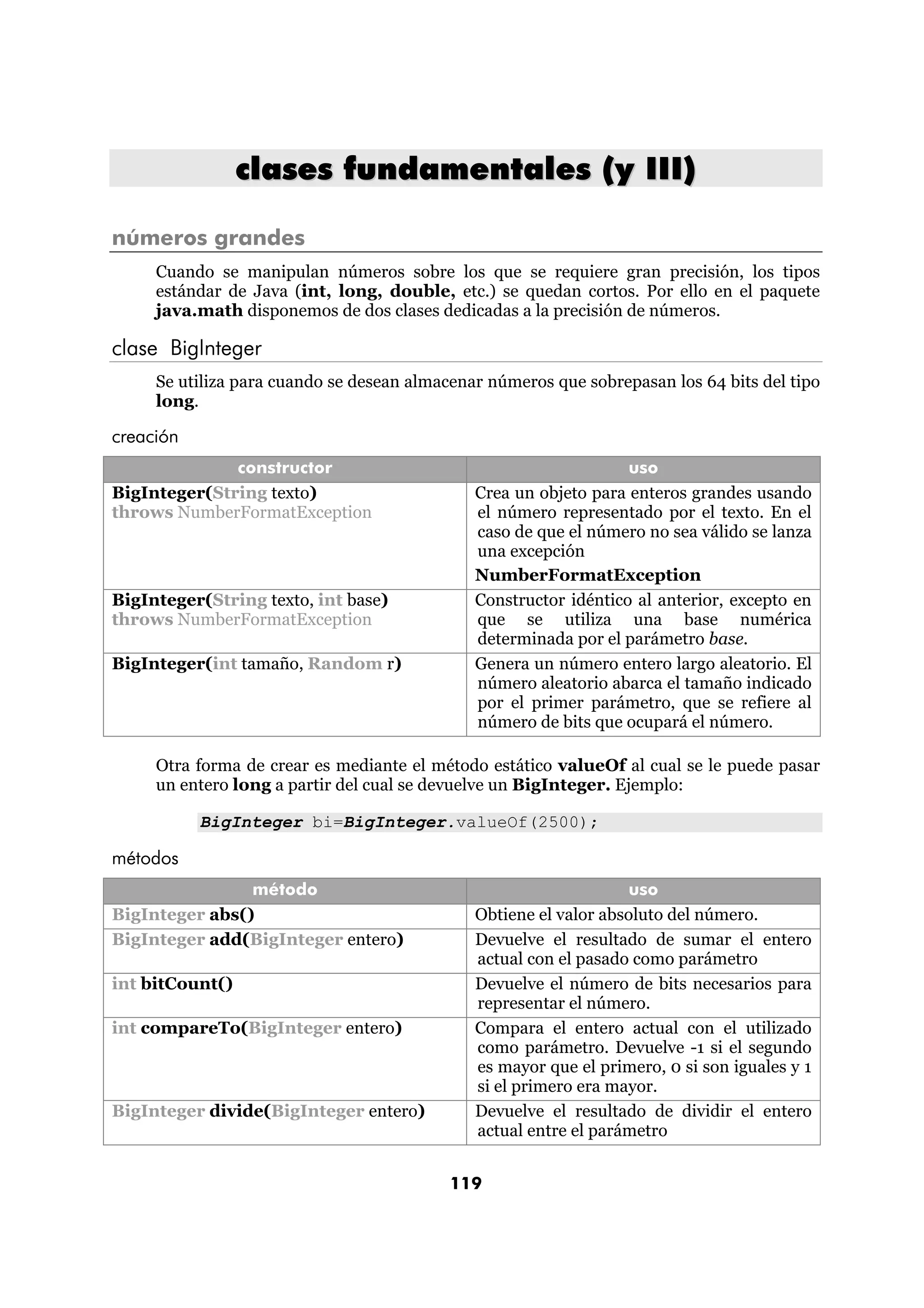clases fundamentales (y III)

números grandes
     Cuando se manipulan números sobre los que se requiere gran precisión, los tipos
     estándar de Java (int, long, double, etc.) se quedan cortos. Por ello en el paquete
     java.math disponemos de dos clases dedicadas a la precisión de números.

clase BigInteger
     Se utiliza para cuando se desean almacenar números que sobrepasan los 64 bits del tipo
     long.

creación
              constructor                                         uso
BigInteger(String texto)                      Crea un objeto para enteros grandes usando
throws NumberFormatException                  el número representado por el texto. En el
                                              caso de que el número no sea válido se lanza
                                              una excepción
                                              NumberFormatException
BigInteger(String texto, int base)            Constructor idéntico al anterior, excepto en
throws NumberFormatException                  que se utiliza una base numérica
                                              determinada por el parámetro base.
BigInteger(int tamaño, Random r)              Genera un número entero largo aleatorio. El
                                              número aleatorio abarca el tamaño indicado
                                              por el primer parámetro, que se refiere al
                                              número de bits que ocupará el número.

     Otra forma de crear es mediante el método estático valueOf al cual se le puede pasar
     un entero long a partir del cual se devuelve un BigInteger. Ejemplo:

           BigInteger bi=BigInteger.valueOf(2500);

métodos
                método                                            uso
BigInteger abs()                              Obtiene el valor absoluto del número.
BigInteger add(BigInteger entero)             Devuelve el resultado de sumar el entero
                                              actual con el pasado como parámetro
int bitCount()                                Devuelve el número de bits necesarios para
                                              representar el número.
int compareTo(BigInteger entero)              Compara el entero actual con el utilizado
                                              como parámetro. Devuelve -1 si el segundo
                                              es mayor que el primero, 0 si son iguales y 1
                                              si el primero era mayor.
BigInteger divide(BigInteger entero)          Devuelve el resultado de dividir el entero
                                              actual entre el parámetro


                                           119
 