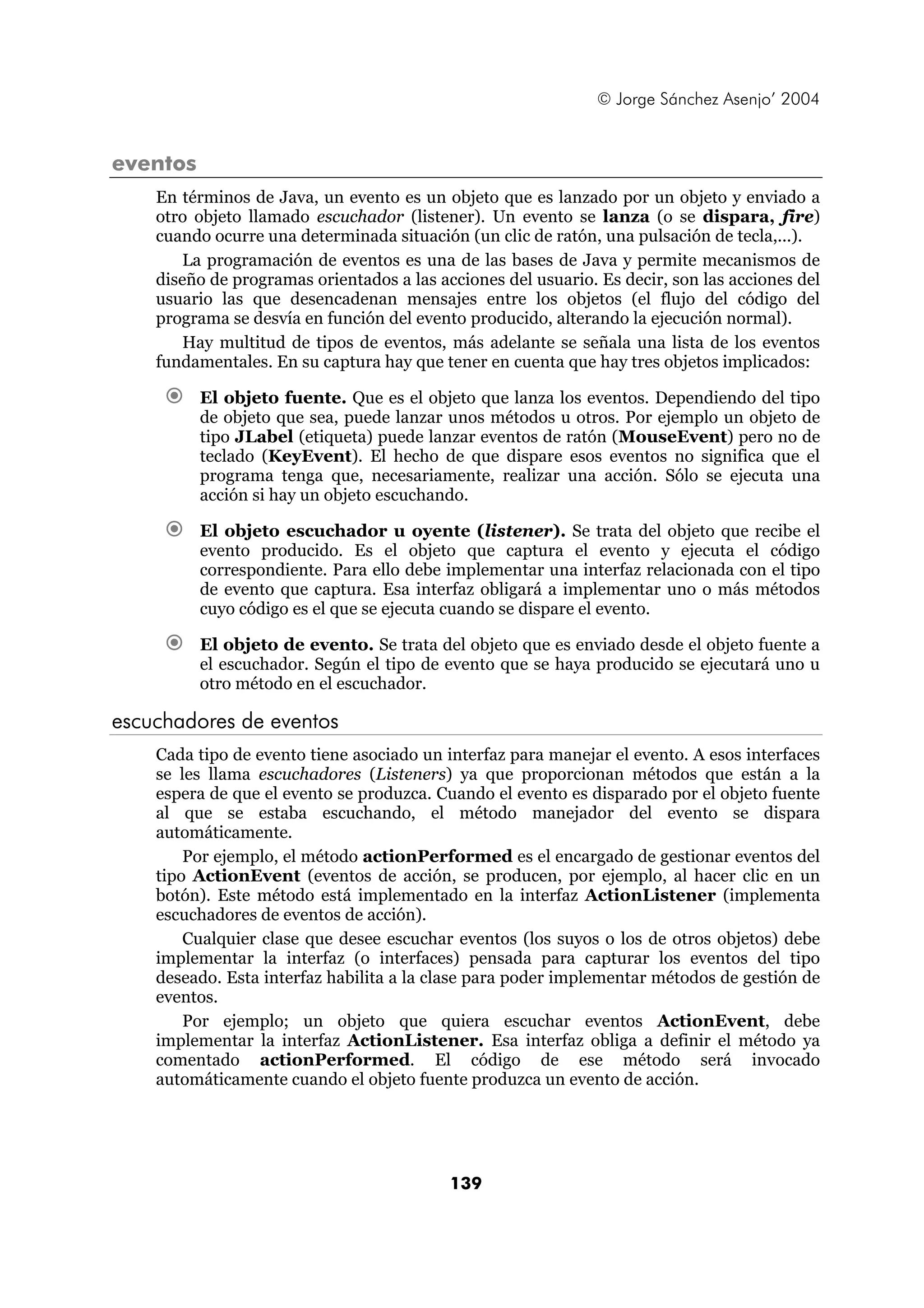 © Jorge Sánchez Asenjo’ 2004


eventos
    En términos de Java, un evento es un objeto que es lanzado por un objeto y enviado a
    otro objeto llamado escuchador (listener). Un evento se lanza (o se dispara, fire)
    cuando ocurre una determinada situación (un clic de ratón, una pulsación de tecla,...).
        La programación de eventos es una de las bases de Java y permite mecanismos de
    diseño de programas orientados a las acciones del usuario. Es decir, son las acciones del
    usuario las que desencadenan mensajes entre los objetos (el flujo del código del
    programa se desvía en función del evento producido, alterando la ejecución normal).
        Hay multitud de tipos de eventos, más adelante se señala una lista de los eventos
    fundamentales. En su captura hay que tener en cuenta que hay tres objetos implicados:

          El objeto fuente. Que es el objeto que lanza los eventos. Dependiendo del tipo
          de objeto que sea, puede lanzar unos métodos u otros. Por ejemplo un objeto de
          tipo JLabel (etiqueta) puede lanzar eventos de ratón (MouseEvent) pero no de
          teclado (KeyEvent). El hecho de que dispare esos eventos no significa que el
          programa tenga que, necesariamente, realizar una acción. Sólo se ejecuta una
          acción si hay un objeto escuchando.

          El objeto escuchador u oyente (listener). Se trata del objeto que recibe el
          evento producido. Es el objeto que captura el evento y ejecuta el código
          correspondiente. Para ello debe implementar una interfaz relacionada con el tipo
          de evento que captura. Esa interfaz obligará a implementar uno o más métodos
          cuyo código es el que se ejecuta cuando se dispare el evento.

          El objeto de evento. Se trata del objeto que es enviado desde el objeto fuente a
          el escuchador. Según el tipo de evento que se haya producido se ejecutará uno u
          otro método en el escuchador.

escuchadores de eventos
    Cada tipo de evento tiene asociado un interfaz para manejar el evento. A esos interfaces
    se les llama escuchadores (Listeners) ya que proporcionan métodos que están a la
    espera de que el evento se produzca. Cuando el evento es disparado por el objeto fuente
    al que se estaba escuchando, el método manejador del evento se dispara
    automáticamente.
        Por ejemplo, el método actionPerformed es el encargado de gestionar eventos del
    tipo ActionEvent (eventos de acción, se producen, por ejemplo, al hacer clic en un
    botón). Este método está implementado en la interfaz ActionListener (implementa
    escuchadores de eventos de acción).
        Cualquier clase que desee escuchar eventos (los suyos o los de otros objetos) debe
    implementar la interfaz (o interfaces) pensada para capturar los eventos del tipo
    deseado. Esta interfaz habilita a la clase para poder implementar métodos de gestión de
    eventos.
        Por ejemplo; un objeto que quiera escuchar eventos ActionEvent, debe
    implementar la interfaz ActionListener. Esa interfaz obliga a definir el método ya
    comentado actionPerformed. El código de ese método será invocado
    automáticamente cuando el objeto fuente produzca un evento de acción.




                                           139
 