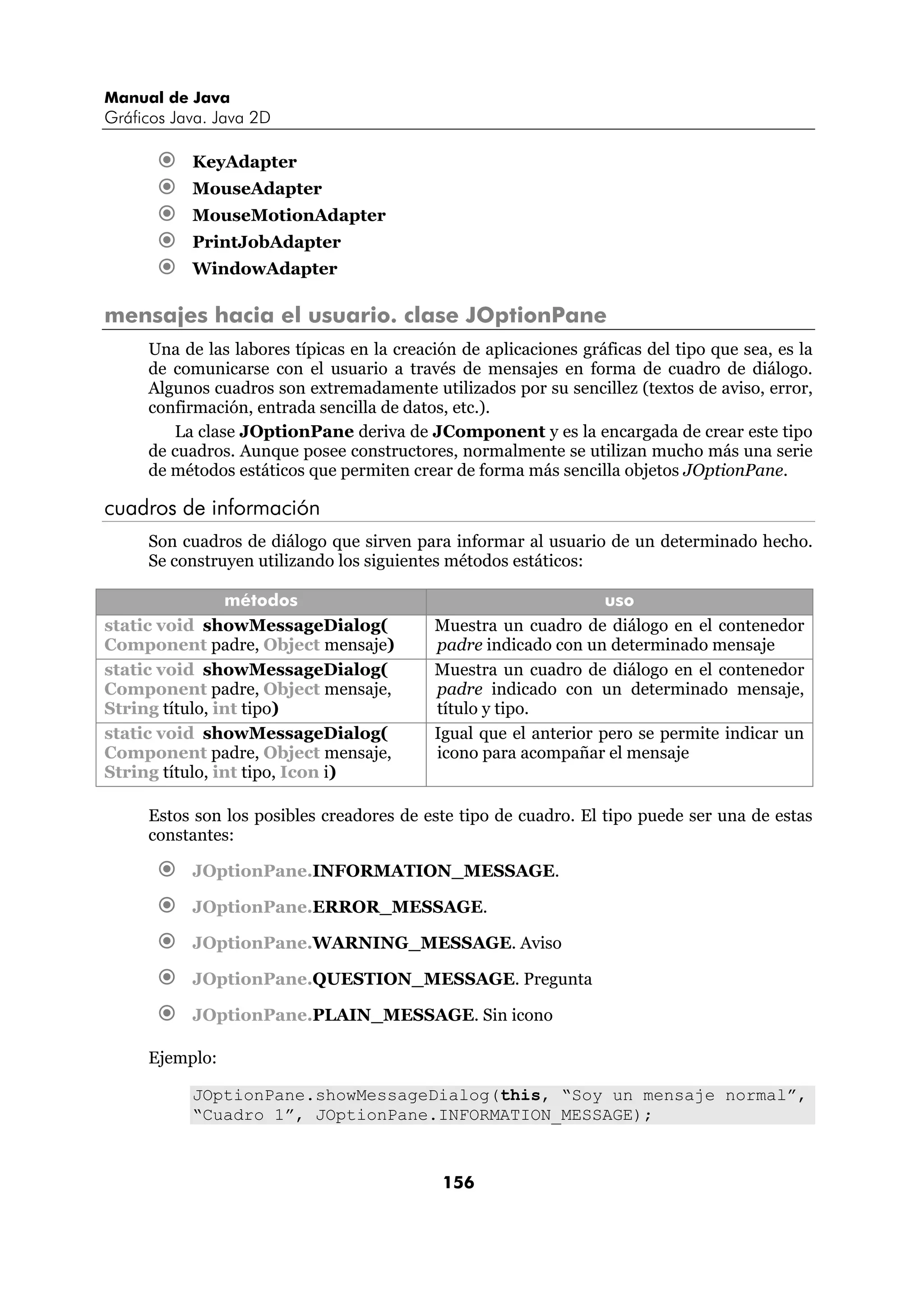 Manual de Java
Gráficos Java. Java 2D

           KeyAdapter
           MouseAdapter
           MouseMotionAdapter
           PrintJobAdapter
           WindowAdapter

mensajes hacia el usuario. clase JOptionPane
     Una de las labores típicas en la creación de aplicaciones gráficas del tipo que sea, es la
     de comunicarse con el usuario a través de mensajes en forma de cuadro de diálogo.
     Algunos cuadros son extremadamente utilizados por su sencillez (textos de aviso, error,
     confirmación, entrada sencilla de datos, etc.).
        La clase JOptionPane deriva de JComponent y es la encargada de crear este tipo
     de cuadros. Aunque posee constructores, normalmente se utilizan mucho más una serie
     de métodos estáticos que permiten crear de forma más sencilla objetos JOptionPane.

cuadros de información
     Son cuadros de diálogo que sirven para informar al usuario de un determinado hecho.
     Se construyen utilizando los siguientes métodos estáticos:

                métodos                                           uso
static void showMessageDialog(             Muestra un cuadro de diálogo en el contenedor
Component padre, Object mensaje)           padre indicado con un determinado mensaje
static void showMessageDialog(             Muestra un cuadro de diálogo en el contenedor
Component padre, Object mensaje,           padre indicado con un determinado mensaje,
String título, int tipo)                   título y tipo.
static void showMessageDialog(             Igual que el anterior pero se permite indicar un
Component padre, Object mensaje,           icono para acompañar el mensaje
String título, int tipo, Icon i)

     Estos son los posibles creadores de este tipo de cuadro. El tipo puede ser una de estas
     constantes:

           JOptionPane.INFORMATION_MESSAGE.

           JOptionPane.ERROR_MESSAGE.

           JOptionPane.WARNING_MESSAGE. Aviso

           JOptionPane.QUESTION_MESSAGE. Pregunta

           JOptionPane.PLAIN_MESSAGE. Sin icono

     Ejemplo:

           JOptionPane.showMessageDialog(this, “Soy un mensaje normal”,
           “Cuadro 1”, JOptionPane.INFORMATION_MESSAGE);



                                            156
 