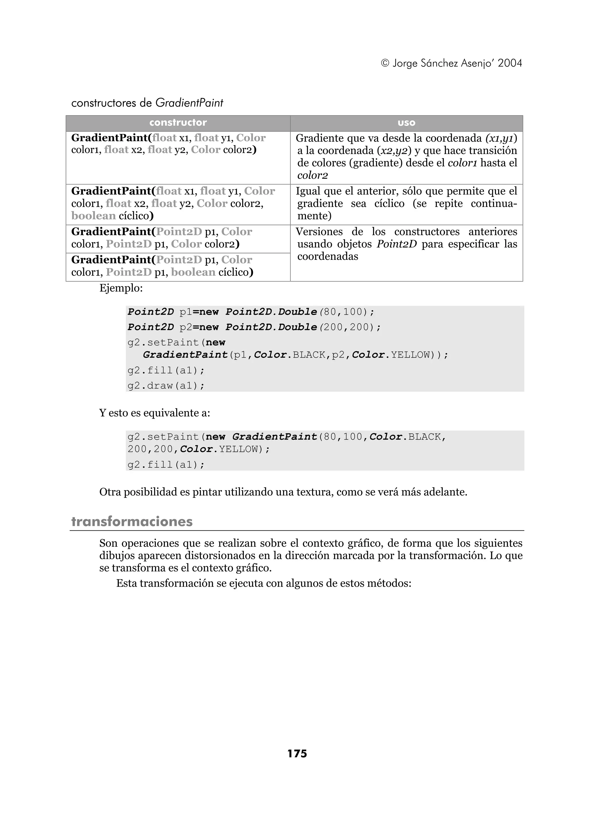 © Jorge Sánchez Asenjo’ 2004


constructores de GradientPaint
                  constructor                                      uso
GradientPaint(float x1, float y1, Color       Gradiente que va desde la coordenada (x1,y1)
color1, float x2, float y2, Color color2)     a la coordenada (x2,y2) y que hace transición
                                              de colores (gradiente) desde el color1 hasta el
                                              color2
GradientPaint(float x1, float y1, Color       Igual que el anterior, sólo que permite que el
color1, float x2, float y2, Color color2,     gradiente sea cíclico (se repite continua-
boolean cíclico)                              mente)
GradientPaint(Point2D p1, Color               Versiones de los constructores anteriores
color1, Point2D p1, Color color2)             usando objetos Point2D para especificar las
GradientPaint(Point2D p1, Color               coordenadas
color1, Point2D p1, boolean cíclico)
      Ejemplo:

           Point2D p1=new Point2D.Double(80,100);
           Point2D p2=new Point2D.Double(200,200);
           g2.setPaint(new
             GradientPaint(p1,Color.BLACK,p2,Color.YELLOW));
           g2.fill(a1);
           g2.draw(a1);

     Y esto es equivalente a:

           g2.setPaint(new GradientPaint(80,100,Color.BLACK,
           200,200,Color.YELLOW);
           g2.fill(a1);

     Otra posibilidad es pintar utilizando una textura, como se verá más adelante.

transformaciones
     Son operaciones que se realizan sobre el contexto gráfico, de forma que los siguientes
     dibujos aparecen distorsionados en la dirección marcada por la transformación. Lo que
     se transforma es el contexto gráfico.
         Esta transformación se ejecuta con algunos de estos métodos:




                                            175
 