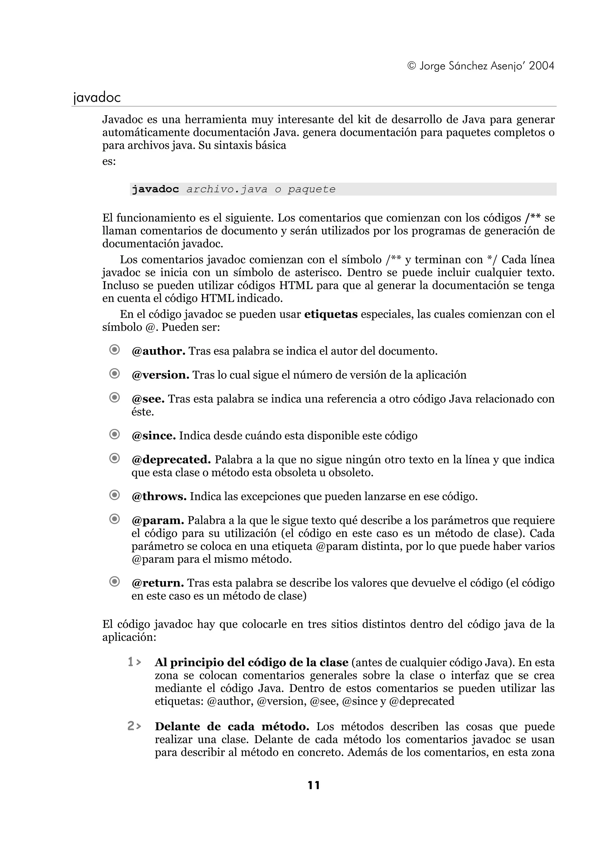 © Jorge Sánchez Asenjo’ 2004

javadoc
    Javadoc es una herramienta muy interesante del kit de desarrollo de Java para generar
    automáticamente documentación Java. genera documentación para paquetes completos o
    para archivos java. Su sintaxis básica
    es:

          javadoc archivo.java o paquete

    El funcionamiento es el siguiente. Los comentarios que comienzan con los códigos /** se
    llaman comentarios de documento y serán utilizados por los programas de generación de
    documentación javadoc.
        Los comentarios javadoc comienzan con el símbolo /** y terminan con */ Cada línea
    javadoc se inicia con un símbolo de asterisco. Dentro se puede incluir cualquier texto.
    Incluso se pueden utilizar códigos HTML para que al generar la documentación se tenga
    en cuenta el código HTML indicado.
        En el código javadoc se pueden usar etiquetas especiales, las cuales comienzan con el
    símbolo @. Pueden ser:

          @author. Tras esa palabra se indica el autor del documento.

          @version. Tras lo cual sigue el número de versión de la aplicación

          @see. Tras esta palabra se indica una referencia a otro código Java relacionado con
          éste.

          @since. Indica desde cuándo esta disponible este código

          @deprecated. Palabra a la que no sigue ningún otro texto en la línea y que indica
          que esta clase o método esta obsoleta u obsoleto.

          @throws. Indica las excepciones que pueden lanzarse en ese código.

          @param. Palabra a la que le sigue texto qué describe a los parámetros que requiere
          el código para su utilización (el código en este caso es un método de clase). Cada
          parámetro se coloca en una etiqueta @param distinta, por lo que puede haber varios
          @param para el mismo método.

          @return. Tras esta palabra se describe los valores que devuelve el código (el código
          en este caso es un método de clase)

    El código javadoc hay que colocarle en tres sitios distintos dentro del código java de la
    aplicación:

          1>   Al principio del código de la clase (antes de cualquier código Java). En esta
               zona se colocan comentarios generales sobre la clase o interfaz que se crea
               mediante el código Java. Dentro de estos comentarios se pueden utilizar las
               etiquetas: @author, @version, @see, @since y @deprecated

          2>   Delante de cada método. Los métodos describen las cosas que puede
               realizar una clase. Delante de cada método los comentarios javadoc se usan
               para describir al método en concreto. Además de los comentarios, en esta zona

                                            11
 
