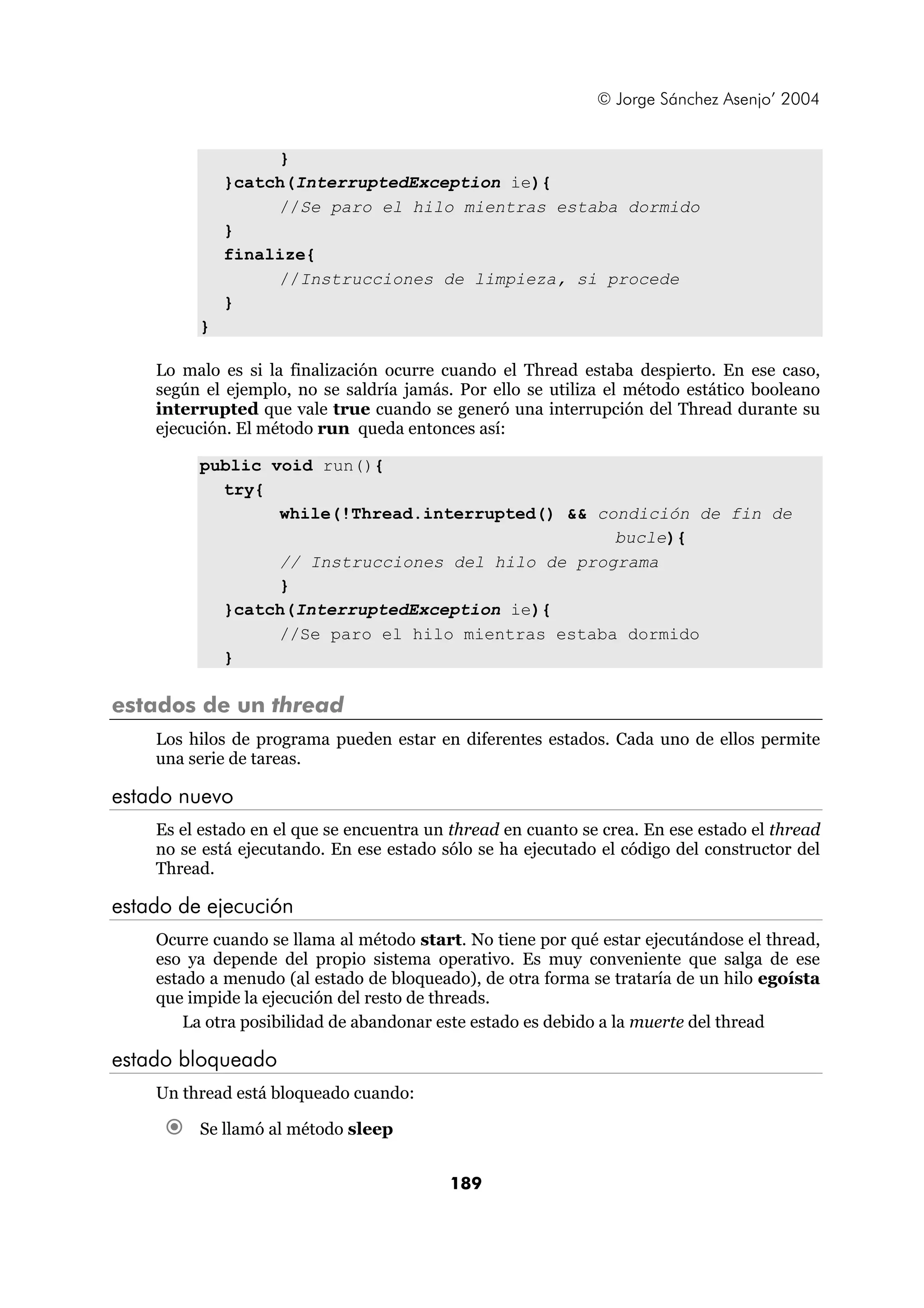 © Jorge Sánchez Asenjo’ 2004


                  }
             }catch(InterruptedException ie){
                  //Se paro el hilo mientras estaba dormido
             }
             finalize{
                  //Instrucciones de limpieza, si procede
             }
         }

    Lo malo es si la finalización ocurre cuando el Thread estaba despierto. En ese caso,
    según el ejemplo, no se saldría jamás. Por ello se utiliza el método estático booleano
    interrupted que vale true cuando se generó una interrupción del Thread durante su
    ejecución. El método run queda entonces así:

         public void run(){
           try{
                 while(!Thread.interrupted() && condición de fin de
                                                  bucle){
                 // Instrucciones del hilo de programa
                 }
           }catch(InterruptedException ie){
                 //Se paro el hilo mientras estaba dormido
           }

estados de un thread
    Los hilos de programa pueden estar en diferentes estados. Cada uno de ellos permite
    una serie de tareas.

estado nuevo
    Es el estado en el que se encuentra un thread en cuanto se crea. En ese estado el thread
    no se está ejecutando. En ese estado sólo se ha ejecutado el código del constructor del
    Thread.

estado de ejecución
    Ocurre cuando se llama al método start. No tiene por qué estar ejecutándose el thread,
    eso ya depende del propio sistema operativo. Es muy conveniente que salga de ese
    estado a menudo (al estado de bloqueado), de otra forma se trataría de un hilo egoísta
    que impide la ejecución del resto de threads.
        La otra posibilidad de abandonar este estado es debido a la muerte del thread

estado bloqueado
    Un thread está bloqueado cuando:

         Se llamó al método sleep


                                          189
 