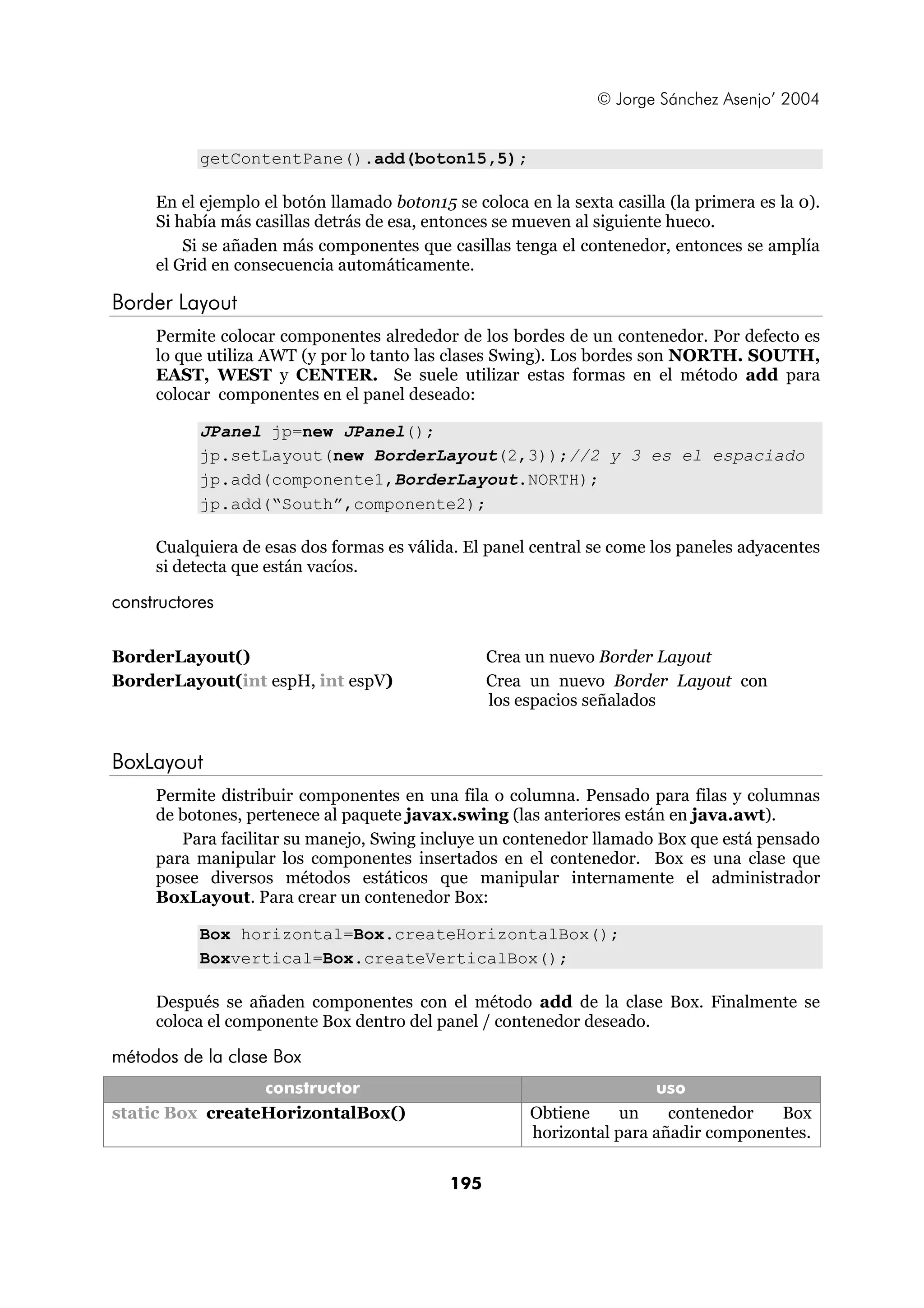 © Jorge Sánchez Asenjo’ 2004


           getContentPane().add(boton15,5);

     En el ejemplo el botón llamado boton15 se coloca en la sexta casilla (la primera es la 0).
     Si había más casillas detrás de esa, entonces se mueven al siguiente hueco.
         Si se añaden más componentes que casillas tenga el contenedor, entonces se amplía
     el Grid en consecuencia automáticamente.

Border Layout
     Permite colocar componentes alrededor de los bordes de un contenedor. Por defecto es
     lo que utiliza AWT (y por lo tanto las clases Swing). Los bordes son NORTH. SOUTH,
     EAST, WEST y CENTER. Se suele utilizar estas formas en el método add para
     colocar componentes en el panel deseado:

           JPanel jp=new JPanel();
           jp.setLayout(new BorderLayout(2,3));//2 y 3 es el espaciado
           jp.add(componente1,BorderLayout.NORTH);
           jp.add(“South”,componente2);

     Cualquiera de esas dos formas es válida. El panel central se come los paneles adyacentes
     si detecta que están vacíos.

constructores
             constructor                                           uso
BorderLayout()                                    Crea un nuevo Border Layout
BorderLayout(int espH, int espV)                  Crea un nuevo Border Layout con
                                                  los espacios señalados


BoxLayout
     Permite distribuir componentes en una fila o columna. Pensado para filas y columnas
     de botones, pertenece al paquete javax.swing (las anteriores están en java.awt).
        Para facilitar su manejo, Swing incluye un contenedor llamado Box que está pensado
     para manipular los componentes insertados en el contenedor. Box es una clase que
     posee diversos métodos estáticos que manipular internamente el administrador
     BoxLayout. Para crear un contenedor Box:

           Box horizontal=Box.createHorizontalBox();
           Boxvertical=Box.createVerticalBox();

     Después se añaden componentes con el método add de la clase Box. Finalmente se
     coloca el componente Box dentro del panel / contenedor deseado.

métodos de la clase Box
                 constructor                                           uso
static Box createHorizontalBox()                       Obtiene     un    contenedor   Box
                                                       horizontal para añadir componentes.

                                            195
 