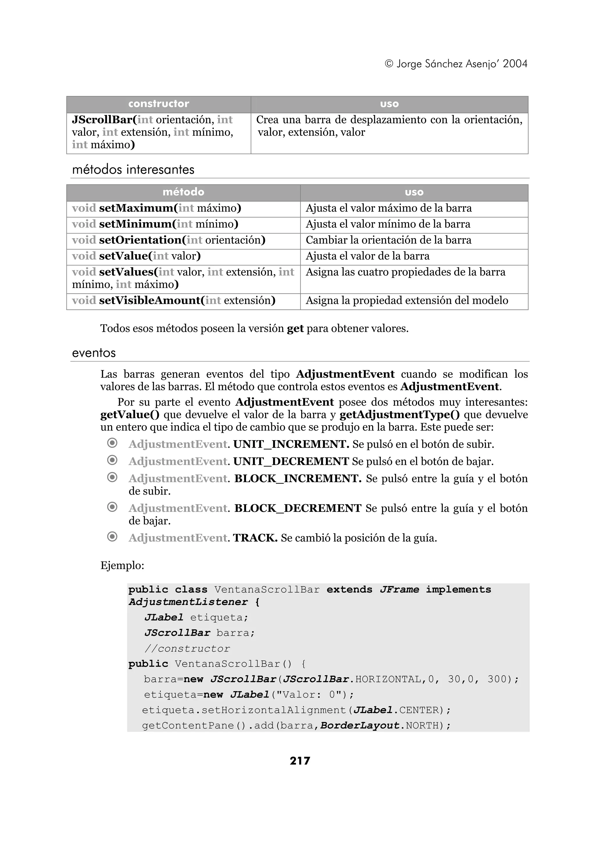 © Jorge Sánchez Asenjo’ 2004


            constructor                                     uso
JScrollBar(int orientación, int     Crea una barra de desplazamiento con la orientación,
valor, int extensión, int mínimo,   valor, extensión, valor
int máximo)

métodos interesantes
                método                                               uso
void setMaximum(int máximo)                    Ajusta el valor máximo de la barra
void setMinimum(int mínimo)                    Ajusta el valor mínimo de la barra
void setOrientation(int orientación)           Cambiar la orientación de la barra
void setValue(int valor)                       Ajusta el valor de la barra
void setValues(int valor, int extensión, int   Asigna las cuatro propiedades de la barra
mínimo, int máximo)
void setVisibleAmount(int extensión)           Asigna la propiedad extensión del modelo

     Todos esos métodos poseen la versión get para obtener valores.

eventos
     Las barras generan eventos del tipo AdjustmentEvent cuando se modifican los
     valores de las barras. El método que controla estos eventos es AdjustmentEvent.
        Por su parte el evento AdjustmentEvent posee dos métodos muy interesantes:
     getValue() que devuelve el valor de la barra y getAdjustmentType() que devuelve
     un entero que indica el tipo de cambio que se produjo en la barra. Este puede ser:
           AdjustmentEvent. UNIT_INCREMENT. Se pulsó en el botón de subir.
           AdjustmentEvent. UNIT_DECREMENT Se pulsó en el botón de bajar.
           AdjustmentEvent. BLOCK_INCREMENT. Se pulsó entre la guía y el botón
           de subir.
           AdjustmentEvent. BLOCK_DECREMENT Se pulsó entre la guía y el botón
           de bajar.
           AdjustmentEvent. TRACK. Se cambió la posición de la guía.

     Ejemplo:

           public class VentanaScrollBar extends JFrame implements
           AdjustmentListener {
             JLabel etiqueta;
             JScrollBar barra;
             //constructor
           public VentanaScrollBar() {
             barra=new JScrollBar(JScrollBar.HORIZONTAL,0, 30,0, 300);
             etiqueta=new JLabel("Valor: 0");
             etiqueta.setHorizontalAlignment(JLabel.CENTER);
             getContentPane().add(barra,BorderLayout.NORTH);


                                           217
 