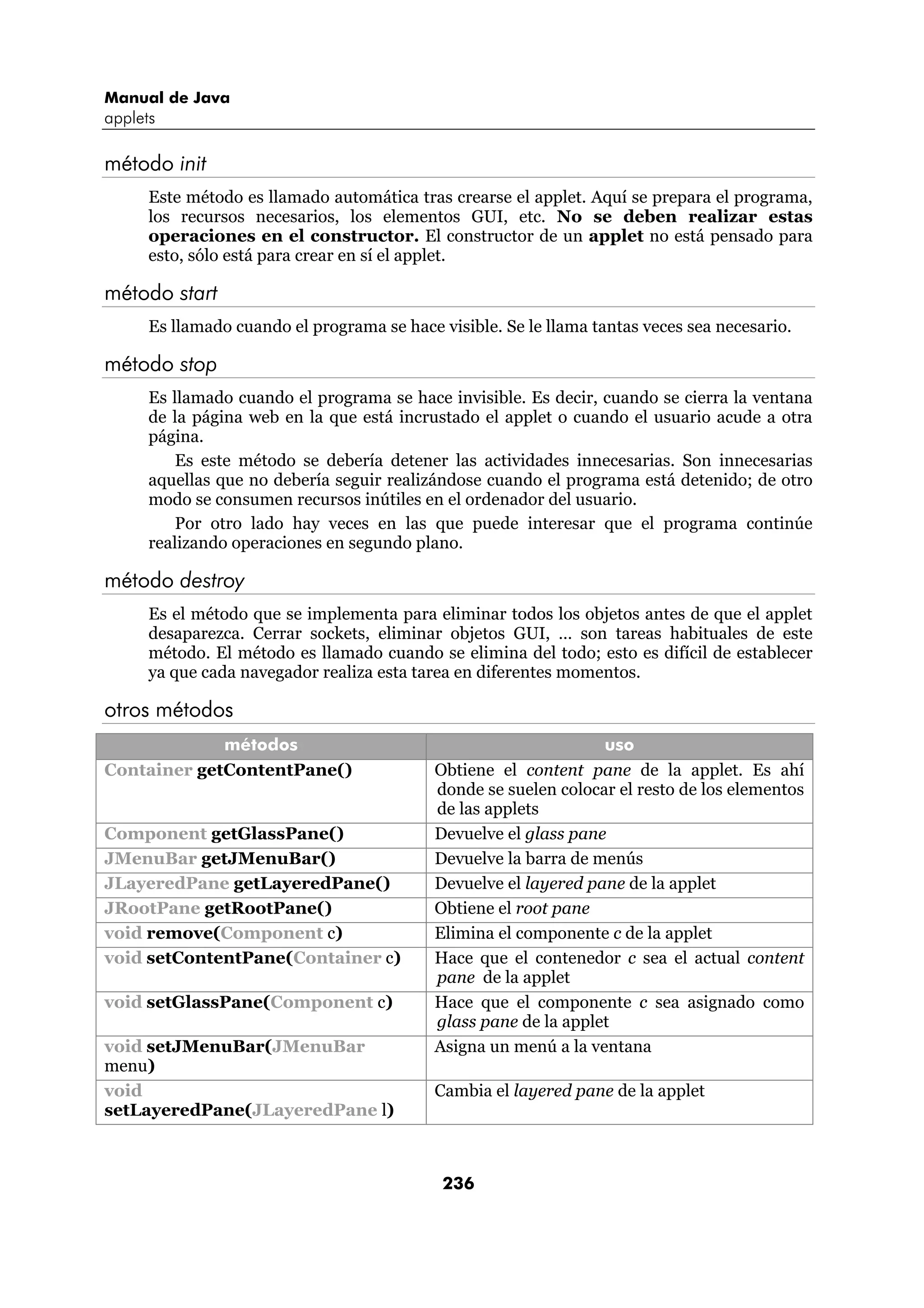 Manual de Java
applets

método init
      Este método es llamado automática tras crearse el applet. Aquí se prepara el programa,
      los recursos necesarios, los elementos GUI, etc. No se deben realizar estas
      operaciones en el constructor. El constructor de un applet no está pensado para
      esto, sólo está para crear en sí el applet.

método start
      Es llamado cuando el programa se hace visible. Se le llama tantas veces sea necesario.

método stop
      Es llamado cuando el programa se hace invisible. Es decir, cuando se cierra la ventana
      de la página web en la que está incrustado el applet o cuando el usuario acude a otra
      página.
          Es este método se debería detener las actividades innecesarias. Son innecesarias
      aquellas que no debería seguir realizándose cuando el programa está detenido; de otro
      modo se consumen recursos inútiles en el ordenador del usuario.
          Por otro lado hay veces en las que puede interesar que el programa continúe
      realizando operaciones en segundo plano.

método destroy
      Es el método que se implementa para eliminar todos los objetos antes de que el applet
      desaparezca. Cerrar sockets, eliminar objetos GUI, … son tareas habituales de este
      método. El método es llamado cuando se elimina del todo; esto es difícil de establecer
      ya que cada navegador realiza esta tarea en diferentes momentos.

otros métodos
             métodos                                              uso
Container getContentPane()                  Obtiene el content pane de la applet. Es ahí
                                            donde se suelen colocar el resto de los elementos
                                            de las applets
Component getGlassPane()                    Devuelve el glass pane
JMenuBar getJMenuBar()                      Devuelve la barra de menús
JLayeredPane getLayeredPane()               Devuelve el layered pane de la applet
JRootPane getRootPane()                     Obtiene el root pane
void remove(Component c)                    Elimina el componente c de la applet
void setContentPane(Container c)            Hace que el contenedor c sea el actual content
                                            pane de la applet
void setGlassPane(Component c)              Hace que el componente c sea asignado como
                                            glass pane de la applet
void setJMenuBar(JMenuBar                   Asigna un menú a la ventana
menu)
void                                        Cambia el layered pane de la applet
setLayeredPane(JLayeredPane l)



                                             236
 