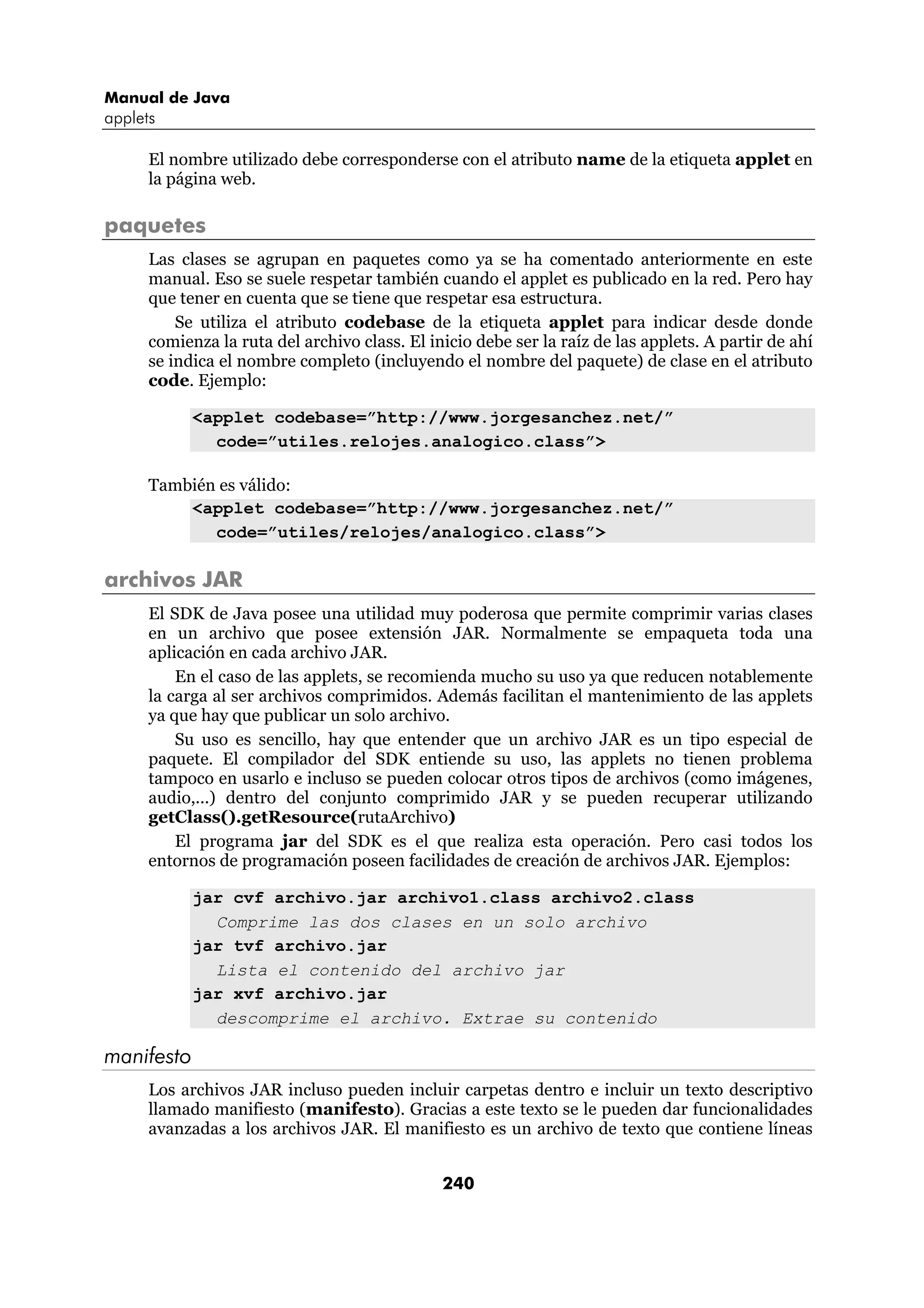 Manual de Java
applets

      El nombre utilizado debe corresponderse con el atributo name de la etiqueta applet en
      la página web.

paquetes
      Las clases se agrupan en paquetes como ya se ha comentado anteriormente en este
      manual. Eso se suele respetar también cuando el applet es publicado en la red. Pero hay
      que tener en cuenta que se tiene que respetar esa estructura.
          Se utiliza el atributo codebase de la etiqueta applet para indicar desde donde
      comienza la ruta del archivo class. El inicio debe ser la raíz de las applets. A partir de ahí
      se indica el nombre completo (incluyendo el nombre del paquete) de clase en el atributo
      code. Ejemplo:

            <applet codebase=”http://www.jorgesanchez.net/”
              code=”utiles.relojes.analogico.class”>

      También es válido:
          <applet codebase=”http://www.jorgesanchez.net/”
             code=”utiles/relojes/analogico.class”>

archivos JAR
      El SDK de Java posee una utilidad muy poderosa que permite comprimir varias clases
      en un archivo que posee extensión JAR. Normalmente se empaqueta toda una
      aplicación en cada archivo JAR.
          En el caso de las applets, se recomienda mucho su uso ya que reducen notablemente
      la carga al ser archivos comprimidos. Además facilitan el mantenimiento de las applets
      ya que hay que publicar un solo archivo.
          Su uso es sencillo, hay que entender que un archivo JAR es un tipo especial de
      paquete. El compilador del SDK entiende su uso, las applets no tienen problema
      tampoco en usarlo e incluso se pueden colocar otros tipos de archivos (como imágenes,
      audio,...) dentro del conjunto comprimido JAR y se pueden recuperar utilizando
      getClass().getResource(rutaArchivo)
          El programa jar del SDK es el que realiza esta operación. Pero casi todos los
      entornos de programación poseen facilidades de creación de archivos JAR. Ejemplos:

            jar cvf archivo.jar archivo1.class archivo2.class
              Comprime las dos clases en un solo archivo
            jar tvf archivo.jar
              Lista el contenido del archivo jar
            jar xvf archivo.jar
              descomprime el archivo. Extrae su contenido

manifesto
      Los archivos JAR incluso pueden incluir carpetas dentro e incluir un texto descriptivo
      llamado manifiesto (manifesto). Gracias a este texto se le pueden dar funcionalidades
      avanzadas a los archivos JAR. El manifiesto es un archivo de texto que contiene líneas


                                               240
 