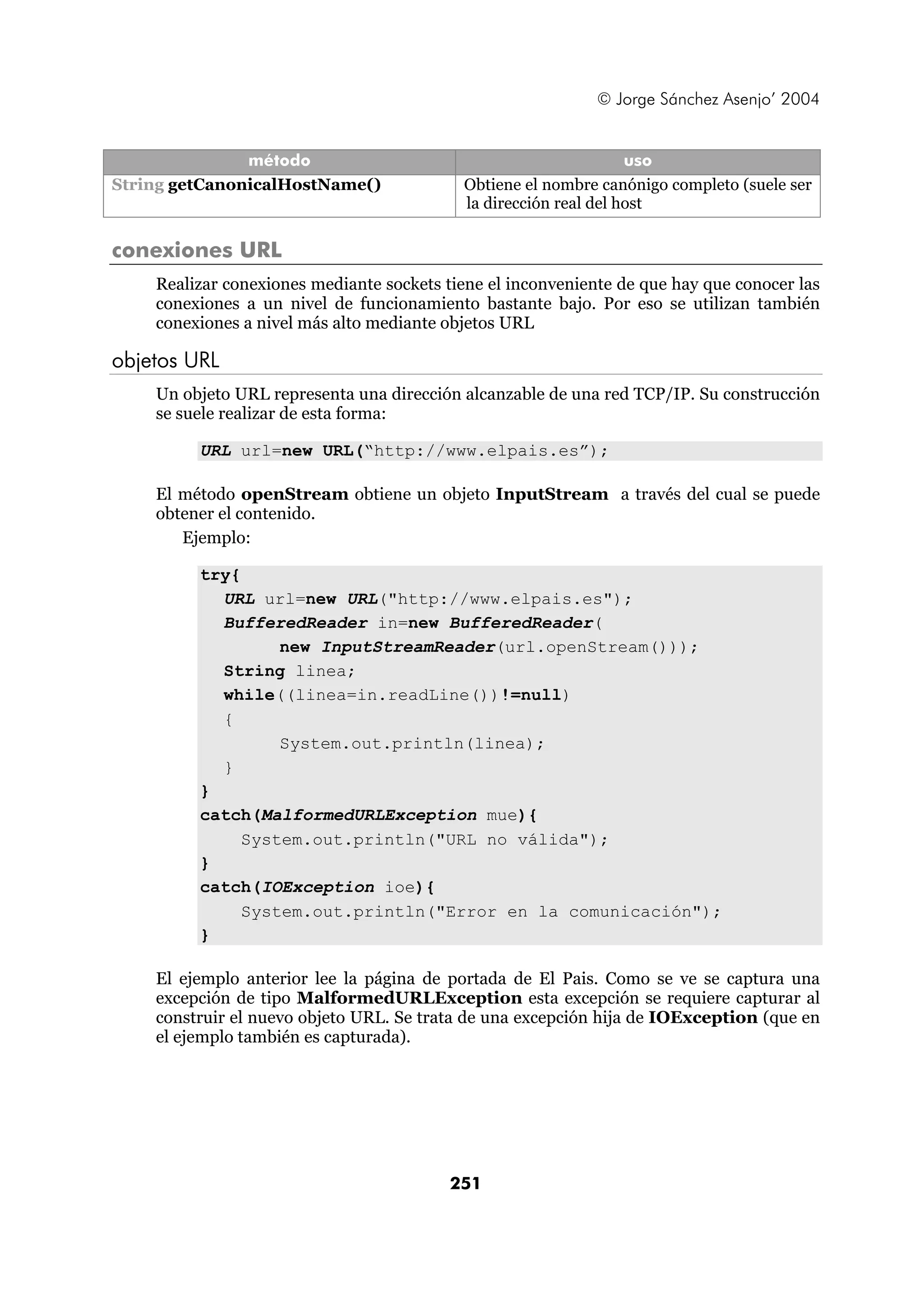 © Jorge Sánchez Asenjo’ 2004


               método                                             uso
String getCanonicalHostName()              Obtiene el nombre canónigo completo (suele ser
                                           la dirección real del host

conexiones URL
    Realizar conexiones mediante sockets tiene el inconveniente de que hay que conocer las
    conexiones a un nivel de funcionamiento bastante bajo. Por eso se utilizan también
    conexiones a nivel más alto mediante objetos URL

objetos URL
    Un objeto URL representa una dirección alcanzable de una red TCP/IP. Su construcción
    se suele realizar de esta forma:

         URL url=new URL(“http://www.elpais.es”);

    El método openStream obtiene un objeto InputStream a través del cual se puede
    obtener el contenido.
       Ejemplo:

         try{
           URL url=new URL("http://www.elpais.es");
           BufferedReader in=new BufferedReader(
                  new InputStreamReader(url.openStream()));
           String linea;
           while((linea=in.readLine())!=null)
           {
                  System.out.println(linea);
           }
         }
         catch(MalformedURLException mue){
              System.out.println("URL no válida");
         }
         catch(IOException ioe){
              System.out.println("Error en la comunicación");
         }

    El ejemplo anterior lee la página de portada de El Pais. Como se ve se captura una
    excepción de tipo MalformedURLException esta excepción se requiere capturar al
    construir el nuevo objeto URL. Se trata de una excepción hija de IOException (que en
    el ejemplo también es capturada).




                                          251
 