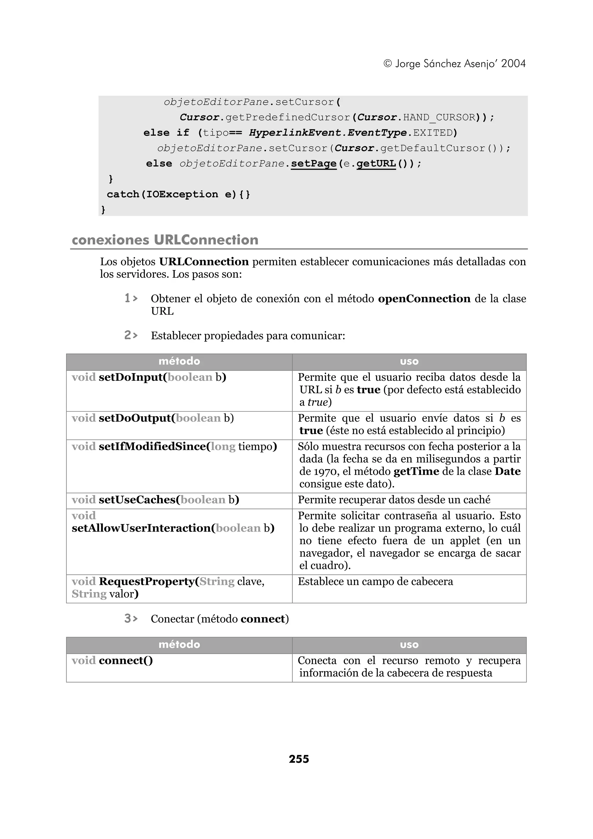 © Jorge Sánchez Asenjo’ 2004


                  objetoEditorPane.setCursor(
                    Cursor.getPredefinedCursor(Cursor.HAND_CURSOR));
               else if (tipo== HyperlinkEvent.EventType.EXITED)
                 objetoEditorPane.setCursor(Cursor.getDefaultCursor());
               else objetoEditorPane.setPage(e.getURL());
        }
        catch(IOException e){}
    }

conexiones URLConnection
    Los objetos URLConnection permiten establecer comunicaciones más detalladas con
    los servidores. Los pasos son:

          1>    Obtener el objeto de conexión con el método openConnection de la clase
                URL

          2>    Establecer propiedades para comunicar:

              método                                             uso
void setDoInput(boolean b)                  Permite que el usuario reciba datos desde la
                                            URL si b es true (por defecto está establecido
                                            a true)
void setDoOutput(boolean b)                 Permite que el usuario envíe datos si b es
                                            true (éste no está establecido al principio)
void setIfModifiedSince(long tiempo)        Sólo muestra recursos con fecha posterior a la
                                            dada (la fecha se da en milisegundos a partir
                                            de 1970, el método getTime de la clase Date
                                            consigue este dato).
void setUseCaches(boolean b)                Permite recuperar datos desde un caché
void                                        Permite solicitar contraseña al usuario. Esto
setAllowUserInteraction(boolean b)          lo debe realizar un programa externo, lo cuál
                                            no tiene efecto fuera de un applet (en un
                                            navegador, el navegador se encarga de sacar
                                            el cuadro).
void RequestProperty(String clave,          Establece un campo de cabecera
String valor)

          3>    Conectar (método connect)

                 método                                         uso
void connect()                              Conecta con el recurso remoto y recupera
                                            información de la cabecera de respuesta




                                          255
 