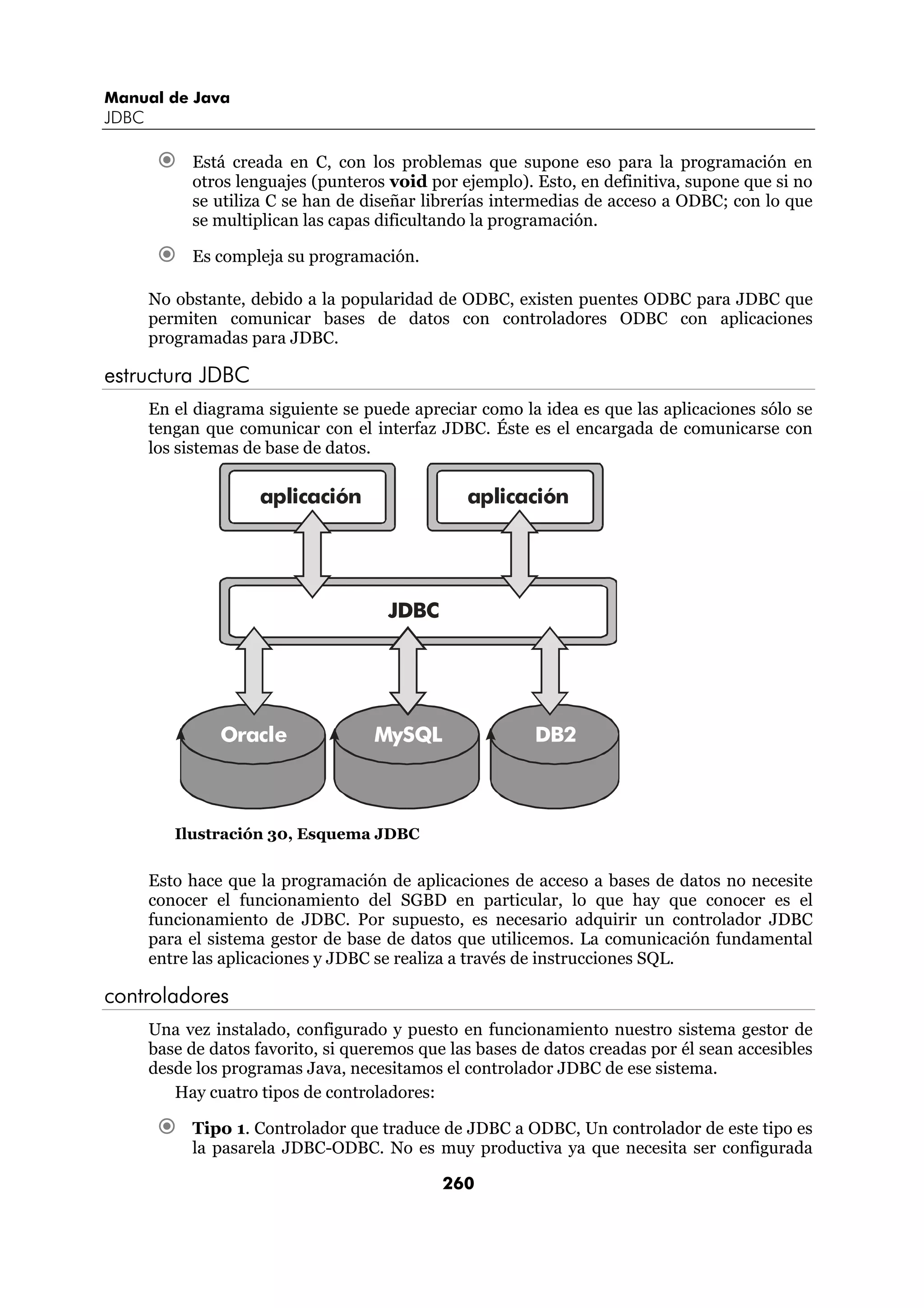 Manual de Java
JDBC

            Está creada en C, con los problemas que supone eso para la programación en
            otros lenguajes (punteros void por ejemplo). Esto, en definitiva, supone que si no
            se utiliza C se han de diseñar librerías intermedias de acceso a ODBC; con lo que
            se multiplican las capas dificultando la programación.

            Es compleja su programación.

       No obstante, debido a la popularidad de ODBC, existen puentes ODBC para JDBC que
       permiten comunicar bases de datos con controladores ODBC con aplicaciones
       programadas para JDBC.

estructura JDBC
       En el diagrama siguiente se puede apreciar como la idea es que las aplicaciones sólo se
       tengan que comunicar con el interfaz JDBC. Éste es el encargada de comunicarse con
       los sistemas de base de datos.

                     aplicación                  aplicación




                                       JDBC




                Oracle               MySQL                DB2



          Ilustración 30, Esquema JDBC


       Esto hace que la programación de aplicaciones de acceso a bases de datos no necesite
       conocer el funcionamiento del SGBD en particular, lo que hay que conocer es el
       funcionamiento de JDBC. Por supuesto, es necesario adquirir un controlador JDBC
       para el sistema gestor de base de datos que utilicemos. La comunicación fundamental
       entre las aplicaciones y JDBC se realiza a través de instrucciones SQL.

controladores
       Una vez instalado, configurado y puesto en funcionamiento nuestro sistema gestor de
       base de datos favorito, si queremos que las bases de datos creadas por él sean accesibles
       desde los programas Java, necesitamos el controlador JDBC de ese sistema.
          Hay cuatro tipos de controladores:

            Tipo 1. Controlador que traduce de JDBC a ODBC, Un controlador de este tipo es
            la pasarela JDBC-ODBC. No es muy productiva ya que necesita ser configurada

                                              260
 
