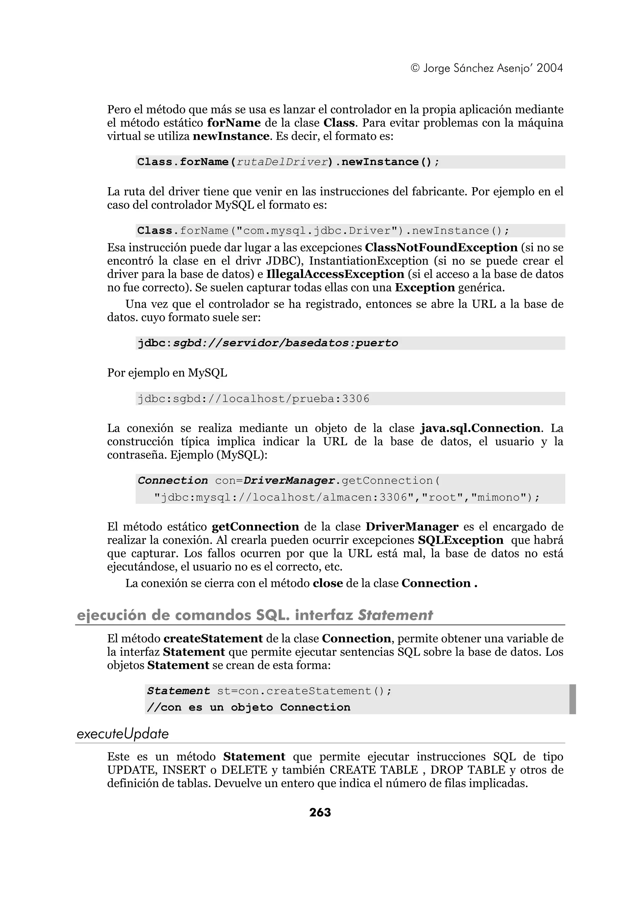 © Jorge Sánchez Asenjo’ 2004


    Pero el método que más se usa es lanzar el controlador en la propia aplicación mediante
    el método estático forName de la clase Class. Para evitar problemas con la máquina
    virtual se utiliza newInstance. Es decir, el formato es:

         Class.forName(rutaDelDriver).newInstance();

    La ruta del driver tiene que venir en las instrucciones del fabricante. Por ejemplo en el
    caso del controlador MySQL el formato es:

          Class.forName("com.mysql.jdbc.Driver").newInstance();
    Esa instrucción puede dar lugar a las excepciones ClassNotFoundException (si no se
    encontró la clase en el drivr JDBC), InstantiationException (si no se puede crear el
    driver para la base de datos) e IllegalAccessException (si el acceso a la base de datos
    no fue correcto). Se suelen capturar todas ellas con una Exception genérica.
        Una vez que el controlador se ha registrado, entonces se abre la URL a la base de
    datos. cuyo formato suele ser:

         jdbc:sgbd://servidor/basedatos:puerto

    Por ejemplo en MySQL

         jdbc:sgbd://localhost/prueba:3306

    La conexión se realiza mediante un objeto de la clase java.sql.Connection. La
    construcción típica implica indicar la URL de la base de datos, el usuario y la
    contraseña. Ejemplo (MySQL):

         Connection con=DriverManager.getConnection(
           "jdbc:mysql://localhost/almacen:3306","root","mimono");

    El método estático getConnection de la clase DriverManager es el encargado de
    realizar la conexión. Al crearla pueden ocurrir excepciones SQLException que habrá
    que capturar. Los fallos ocurren por que la URL está mal, la base de datos no está
    ejecutándose, el usuario no es el correcto, etc.
        La conexión se cierra con el método close de la clase Connection .

ejecución de comandos SQL. interfaz Statement
    El método createStatement de la clase Connection, permite obtener una variable de
    la interfaz Statement que permite ejecutar sentencias SQL sobre la base de datos. Los
    objetos Statement se crean de esta forma:

           Statement st=con.createStatement();
           //con es un objeto Connection

executeUpdate
    Este es un método Statement que permite ejecutar instrucciones SQL de tipo
    UPDATE, INSERT o DELETE y también CREATE TABLE , DROP TABLE y otros de
    definición de tablas. Devuelve un entero que indica el número de filas implicadas.

                                           263
 