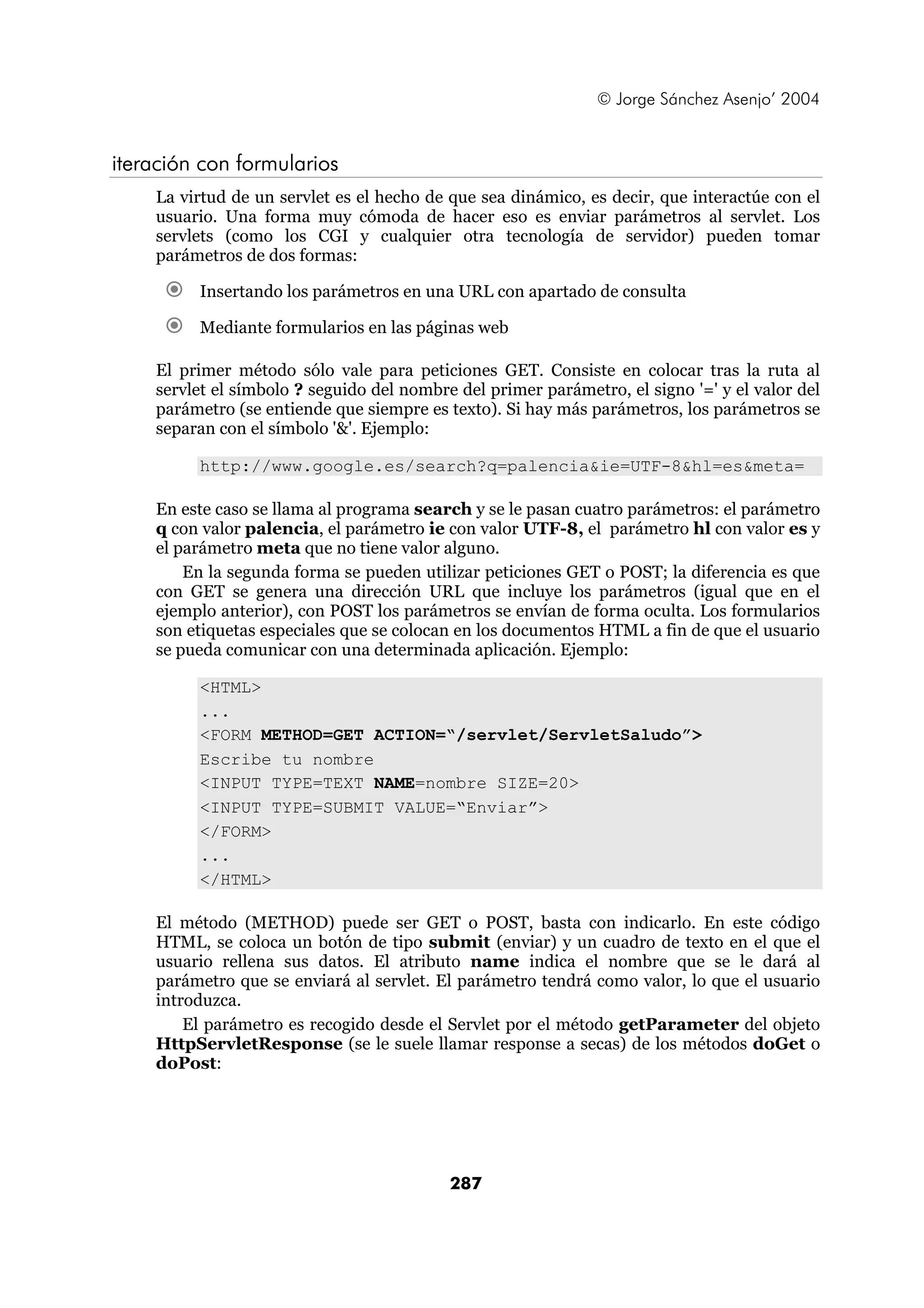 © Jorge Sánchez Asenjo’ 2004


iteración con formularios
    La virtud de un servlet es el hecho de que sea dinámico, es decir, que interactúe con el
    usuario. Una forma muy cómoda de hacer eso es enviar parámetros al servlet. Los
    servlets (como los CGI y cualquier otra tecnología de servidor) pueden tomar
    parámetros de dos formas:

         Insertando los parámetros en una URL con apartado de consulta

         Mediante formularios en las páginas web

    El primer método sólo vale para peticiones GET. Consiste en colocar tras la ruta al
    servlet el símbolo ? seguido del nombre del primer parámetro, el signo '=' y el valor del
    parámetro (se entiende que siempre es texto). Si hay más parámetros, los parámetros se
    separan con el símbolo '&'. Ejemplo:

         http://www.google.es/search?q=palencia&ie=UTF-8&hl=es&meta=

    En este caso se llama al programa search y se le pasan cuatro parámetros: el parámetro
    q con valor palencia, el parámetro ie con valor UTF-8, el parámetro hl con valor es y
    el parámetro meta que no tiene valor alguno.
        En la segunda forma se pueden utilizar peticiones GET o POST; la diferencia es que
    con GET se genera una dirección URL que incluye los parámetros (igual que en el
    ejemplo anterior), con POST los parámetros se envían de forma oculta. Los formularios
    son etiquetas especiales que se colocan en los documentos HTML a fin de que el usuario
    se pueda comunicar con una determinada aplicación. Ejemplo:

         <HTML>
         ...
         <FORM METHOD=GET ACTION=“/servlet/ServletSaludo”>
         Escribe tu nombre
         <INPUT TYPE=TEXT NAME=nombre SIZE=20>
         <INPUT TYPE=SUBMIT VALUE=“Enviar”>
         </FORM>
         ...
         </HTML>

    El método (METHOD) puede ser GET o POST, basta con indicarlo. En este código
    HTML, se coloca un botón de tipo submit (enviar) y un cuadro de texto en el que el
    usuario rellena sus datos. El atributo name indica el nombre que se le dará al
    parámetro que se enviará al servlet. El parámetro tendrá como valor, lo que el usuario
    introduzca.
        El parámetro es recogido desde el Servlet por el método getParameter del objeto
    HttpServletResponse (se le suele llamar response a secas) de los métodos doGet o
    doPost:




                                           287
 