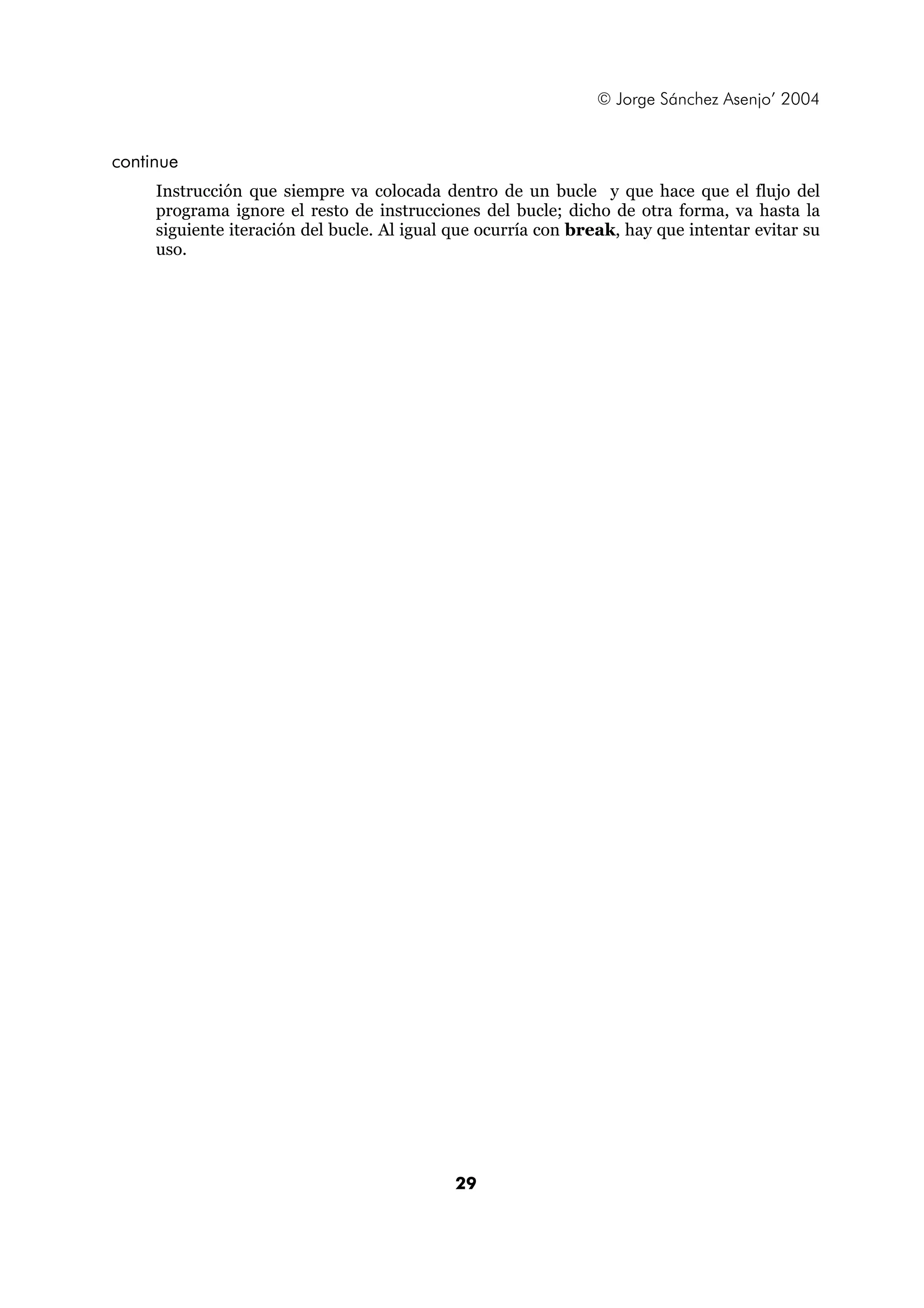 © Jorge Sánchez Asenjo’ 2004


continue
     Instrucción que siempre va colocada dentro de un bucle y que hace que el flujo del
     programa ignore el resto de instrucciones del bucle; dicho de otra forma, va hasta la
     siguiente iteración del bucle. Al igual que ocurría con break, hay que intentar evitar su
     uso.




                                             29
 