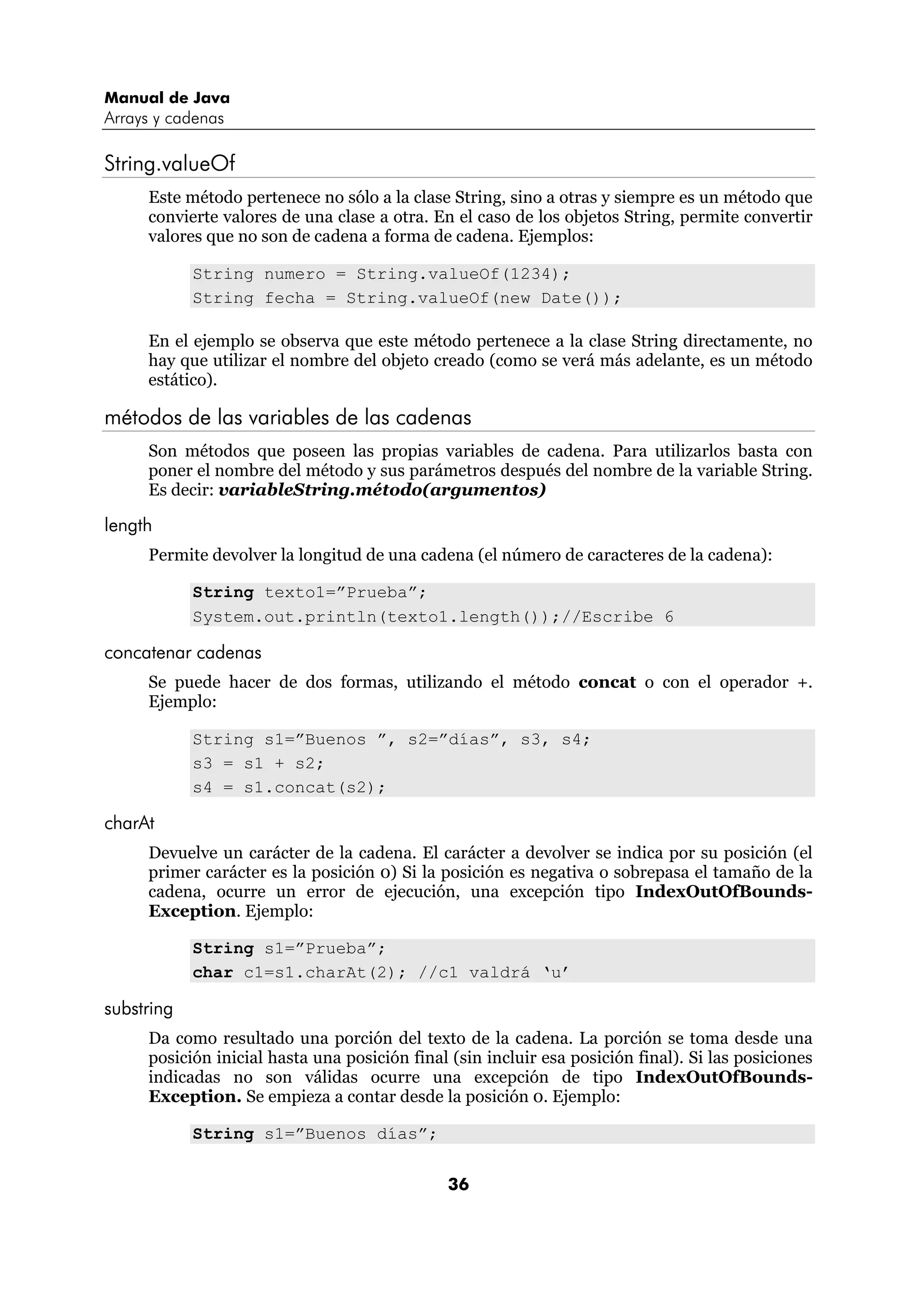 Manual de Java
Arrays y cadenas

String.valueOf
     Este método pertenece no sólo a la clase String, sino a otras y siempre es un método que
     convierte valores de una clase a otra. En el caso de los objetos String, permite convertir
     valores que no son de cadena a forma de cadena. Ejemplos:

            String numero = String.valueOf(1234);
            String fecha = String.valueOf(new Date());

     En el ejemplo se observa que este método pertenece a la clase String directamente, no
     hay que utilizar el nombre del objeto creado (como se verá más adelante, es un método
     estático).

métodos de las variables de las cadenas
     Son métodos que poseen las propias variables de cadena. Para utilizarlos basta con
     poner el nombre del método y sus parámetros después del nombre de la variable String.
     Es decir: variableString.método(argumentos)

length
     Permite devolver la longitud de una cadena (el número de caracteres de la cadena):

            String texto1=”Prueba”;
            System.out.println(texto1.length());//Escribe 6

concatenar cadenas
     Se puede hacer de dos formas, utilizando el método concat o con el operador +.
     Ejemplo:

            String s1=”Buenos ”, s2=”días”, s3, s4;
            s3 = s1 + s2;
            s4 = s1.concat(s2);

charAt
     Devuelve un carácter de la cadena. El carácter a devolver se indica por su posición (el
     primer carácter es la posición 0) Si la posición es negativa o sobrepasa el tamaño de la
     cadena, ocurre un error de ejecución, una excepción tipo IndexOutOfBounds-
     Exception. Ejemplo:

            String s1=”Prueba”;
            char c1=s1.charAt(2); //c1 valdrá ‘u’

substring
     Da como resultado una porción del texto de la cadena. La porción se toma desde una
     posición inicial hasta una posición final (sin incluir esa posición final). Si las posiciones
     indicadas no son válidas ocurre una excepción de tipo IndexOutOfBounds-
     Exception. Se empieza a contar desde la posición 0. Ejemplo:

            String s1=”Buenos días”;


                                              36
 