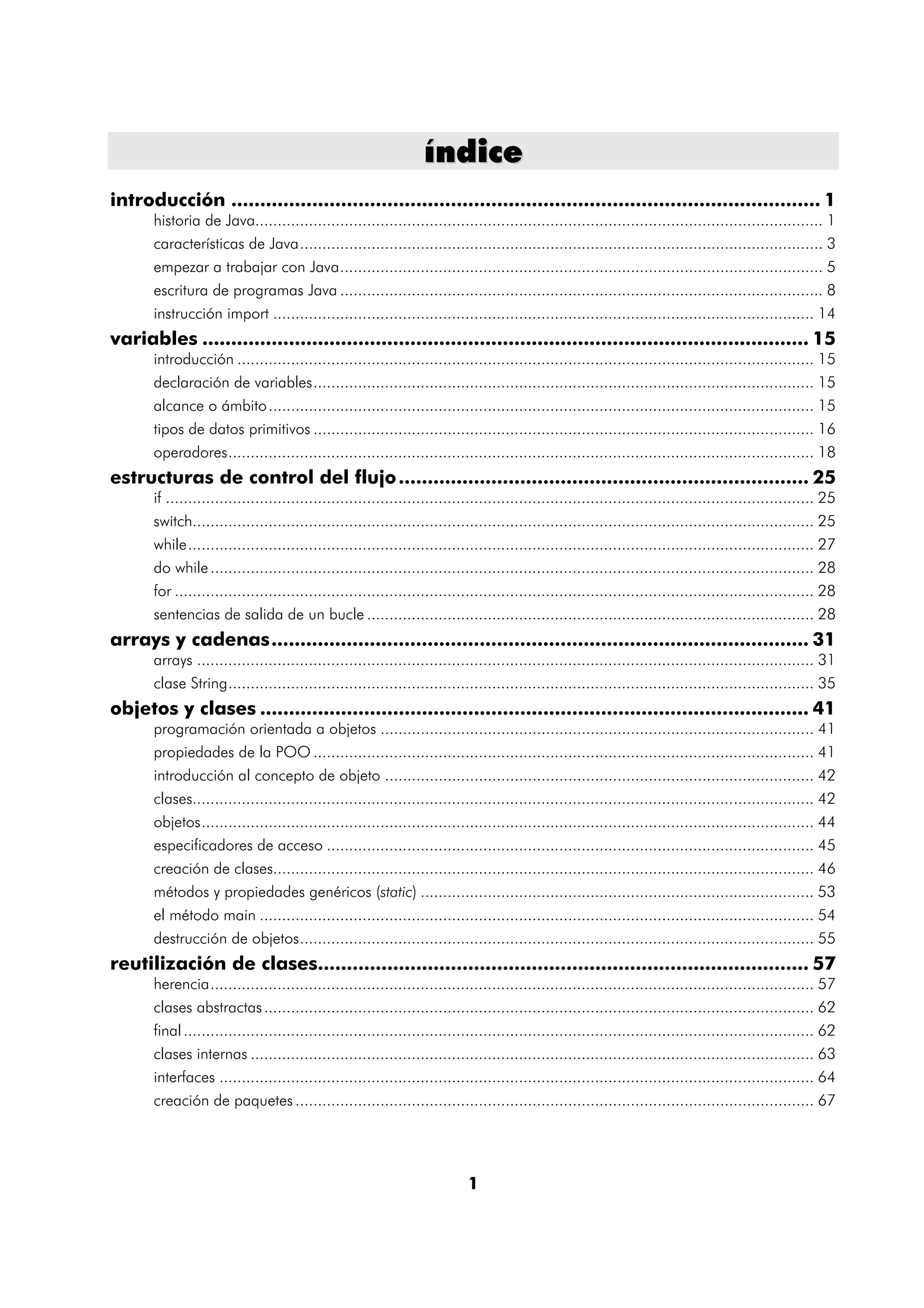 índice
introducción ...................................................................................................... 1
       historia de Java............................................................................................................................... 1
       características de Java..................................................................................................................... 3
       empezar a trabajar con Java............................................................................................................ 5
       escritura de programas Java ............................................................................................................ 8
       instrucción import ......................................................................................................................... 14
variables ......................................................................................................... 15
       introducción ................................................................................................................................. 15
       declaración de variables................................................................................................................ 15
       alcance o ámbito .......................................................................................................................... 15
       tipos de datos primitivos ................................................................................................................ 16
       operadores................................................................................................................................... 18
estructuras de control del flujo ....................................................................... 25
       if ................................................................................................................................................. 25
       switch........................................................................................................................................... 25
       while............................................................................................................................................ 27
       do while ....................................................................................................................................... 28
       for ............................................................................................................................................... 28
       sentencias de salida de un bucle .................................................................................................... 28
arrays y cadenas............................................................................................. 31
       arrays .......................................................................................................................................... 31
       clase String................................................................................................................................... 35
objetos y clases ............................................................................................... 41
       programación orientada a objetos ................................................................................................. 41
       propiedades de la POO ................................................................................................................ 41
       introducción al concepto de objeto ................................................................................................ 42
       clases........................................................................................................................................... 42
       objetos......................................................................................................................................... 44
       especificadores de acceso ............................................................................................................. 45
       creación de clases......................................................................................................................... 46
       métodos y propiedades genéricos (static) ........................................................................................ 53
       el método main ............................................................................................................................ 54
       destrucción de objetos................................................................................................................... 55
reutilización de clases..................................................................................... 57
       herencia....................................................................................................................................... 57
       clases abstractas ........................................................................................................................... 62
       final ............................................................................................................................................. 62
       clases internas .............................................................................................................................. 63
       interfaces ..................................................................................................................................... 64
       creación de paquetes .................................................................................................................... 67




                                                                            1
 
