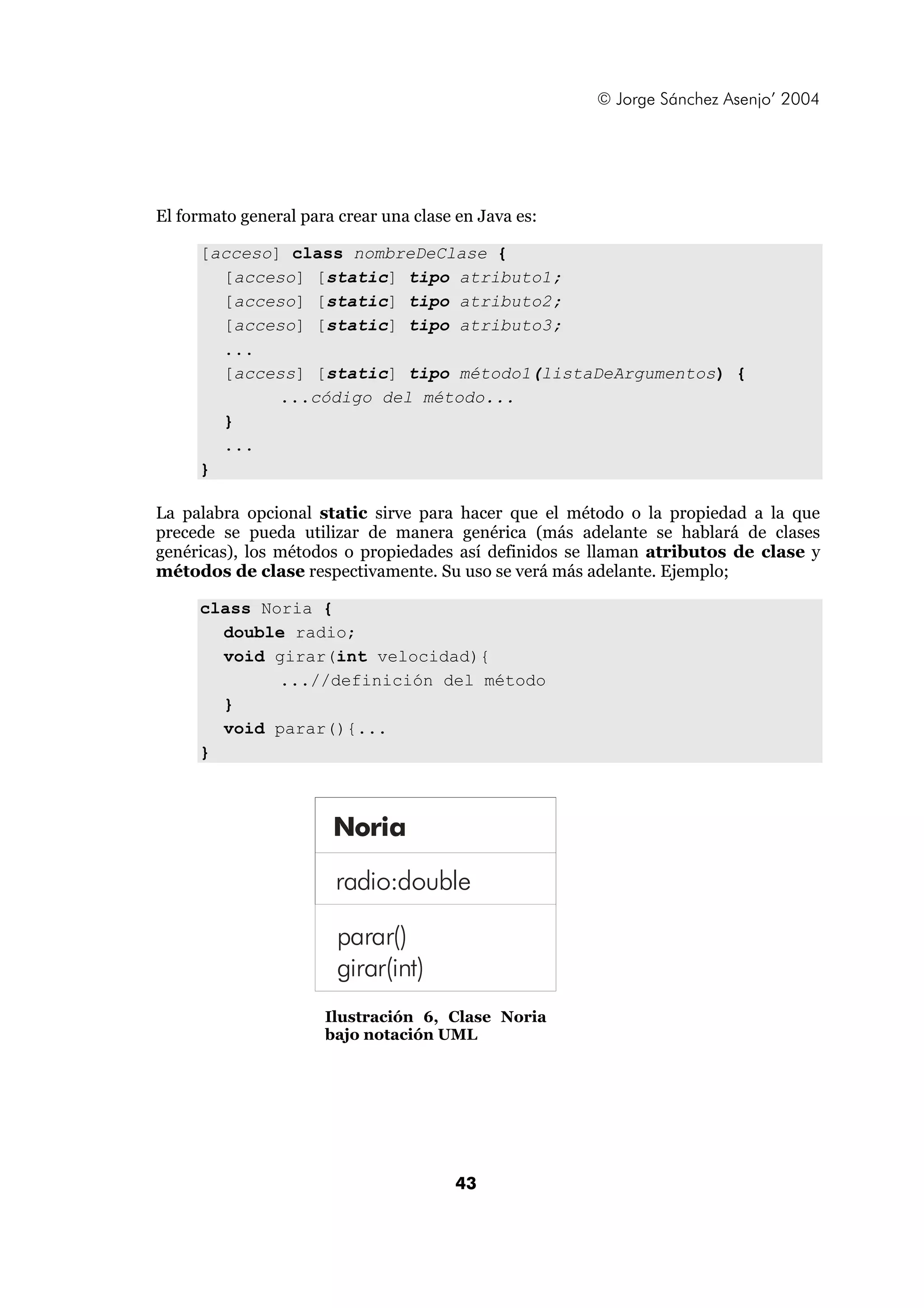 © Jorge Sánchez Asenjo’ 2004




El formato general para crear una clase en Java es:

     [acceso] class nombreDeClase {
       [acceso] [static] tipo atributo1;
       [acceso] [static] tipo atributo2;
       [acceso] [static] tipo atributo3;
       ...
       [access] [static] tipo método1(listaDeArgumentos) {
             ...código del método...
       }
       ...
     }

La palabra opcional static sirve para hacer que el método o la propiedad a la que
precede se pueda utilizar de manera genérica (más adelante se hablará de clases
genéricas), los métodos o propiedades así definidos se llaman atributos de clase y
métodos de clase respectivamente. Su uso se verá más adelante. Ejemplo;

     class Noria {
       double radio;
       void girar(int velocidad){
             ...//definición del método
       }
       void parar(){...
     }



                       Noria

                        radio:double

                        parar()
                        girar(int)
                      Ilustración 6, Clase Noria
                      bajo notación UML




                                        43
 
