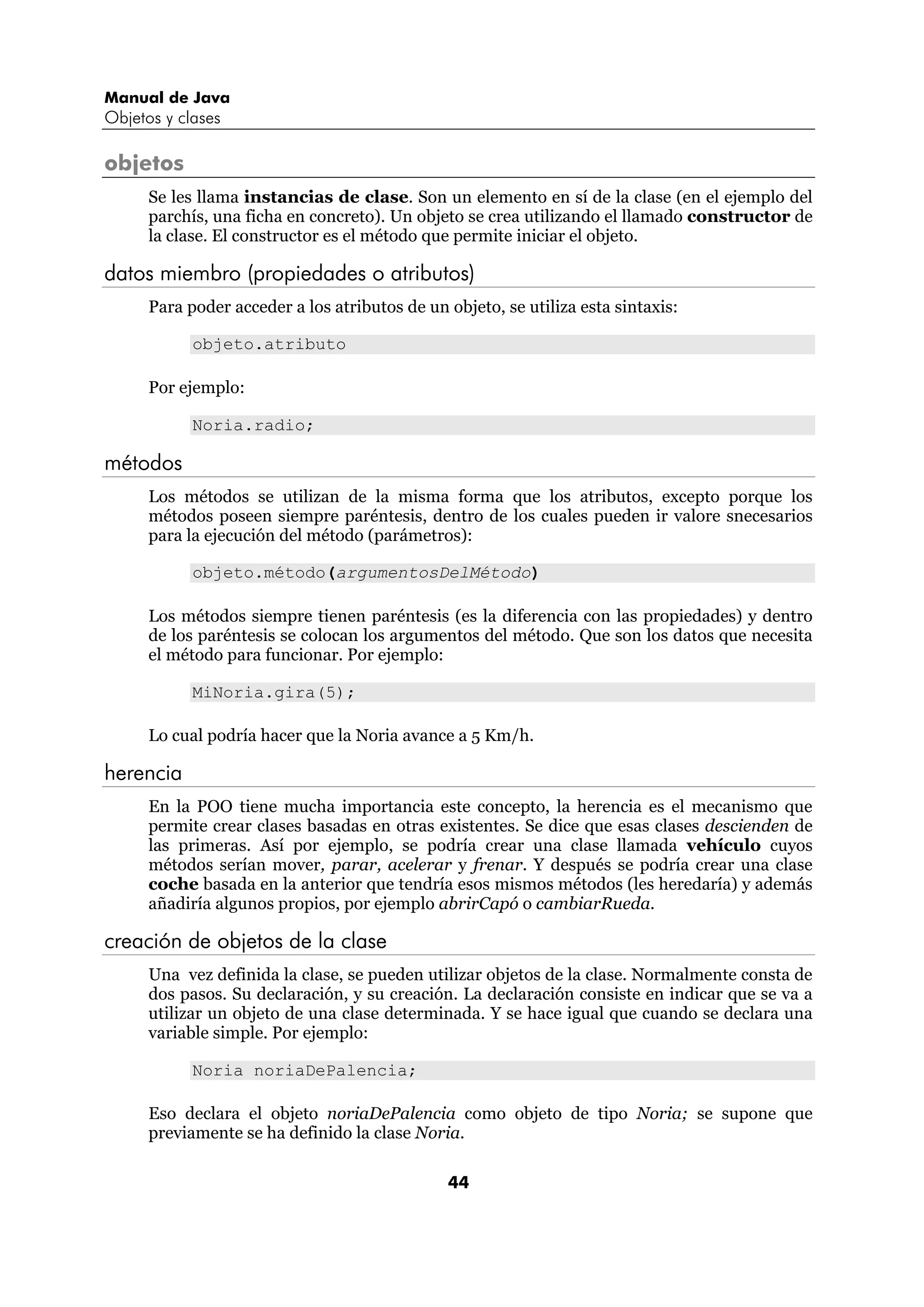 Manual de Java
Objetos y clases

objetos
      Se les llama instancias de clase. Son un elemento en sí de la clase (en el ejemplo del
      parchís, una ficha en concreto). Un objeto se crea utilizando el llamado constructor de
      la clase. El constructor es el método que permite iniciar el objeto.

datos miembro (propiedades o atributos)
      Para poder acceder a los atributos de un objeto, se utiliza esta sintaxis:

            objeto.atributo

      Por ejemplo:

            Noria.radio;

métodos
      Los métodos se utilizan de la misma forma que los atributos, excepto porque los
      métodos poseen siempre paréntesis, dentro de los cuales pueden ir valore snecesarios
      para la ejecución del método (parámetros):

            objeto.método(argumentosDelMétodo)

      Los métodos siempre tienen paréntesis (es la diferencia con las propiedades) y dentro
      de los paréntesis se colocan los argumentos del método. Que son los datos que necesita
      el método para funcionar. Por ejemplo:

            MiNoria.gira(5);

      Lo cual podría hacer que la Noria avance a 5 Km/h.

herencia
      En la POO tiene mucha importancia este concepto, la herencia es el mecanismo que
      permite crear clases basadas en otras existentes. Se dice que esas clases descienden de
      las primeras. Así por ejemplo, se podría crear una clase llamada vehículo cuyos
      métodos serían mover, parar, acelerar y frenar. Y después se podría crear una clase
      coche basada en la anterior que tendría esos mismos métodos (les heredaría) y además
      añadiría algunos propios, por ejemplo abrirCapó o cambiarRueda.

creación de objetos de la clase
      Una vez definida la clase, se pueden utilizar objetos de la clase. Normalmente consta de
      dos pasos. Su declaración, y su creación. La declaración consiste en indicar que se va a
      utilizar un objeto de una clase determinada. Y se hace igual que cuando se declara una
      variable simple. Por ejemplo:

            Noria noriaDePalencia;

      Eso declara el objeto noriaDePalencia como objeto de tipo Noria; se supone que
      previamente se ha definido la clase Noria.

                                               44
 
