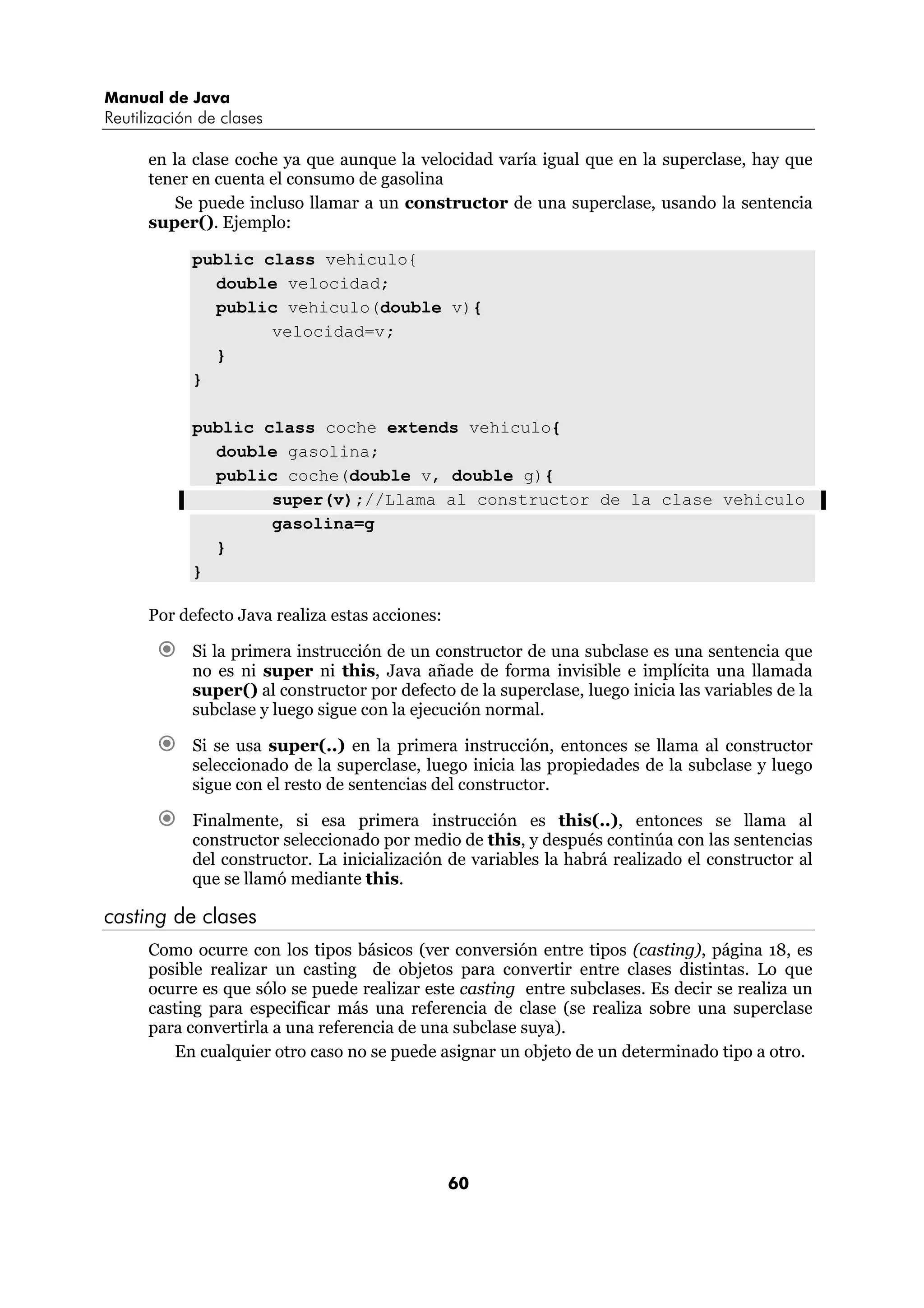Manual de Java
Reutilización de clases

      en la clase coche ya que aunque la velocidad varía igual que en la superclase, hay que
      tener en cuenta el consumo de gasolina
         Se puede incluso llamar a un constructor de una superclase, usando la sentencia
      super(). Ejemplo:

            public class vehiculo{
              double velocidad;
              public vehiculo(double v){
                    velocidad=v;
              }
            }

            public class coche extends vehiculo{
              double gasolina;
              public coche(double v, double g){
                    super(v);//Llama al constructor de la clase vehiculo
                    gasolina=g
              }
            }

      Por defecto Java realiza estas acciones:

            Si la primera instrucción de un constructor de una subclase es una sentencia que
            no es ni super ni this, Java añade de forma invisible e implícita una llamada
            super() al constructor por defecto de la superclase, luego inicia las variables de la
            subclase y luego sigue con la ejecución normal.

            Si se usa super(..) en la primera instrucción, entonces se llama al constructor
            seleccionado de la superclase, luego inicia las propiedades de la subclase y luego
            sigue con el resto de sentencias del constructor.

            Finalmente, si esa primera instrucción es this(..), entonces se llama al
            constructor seleccionado por medio de this, y después continúa con las sentencias
            del constructor. La inicialización de variables la habrá realizado el constructor al
            que se llamó mediante this.

casting de clases
      Como ocurre con los tipos básicos (ver conversión entre tipos (casting), página 18, es
      posible realizar un casting de objetos para convertir entre clases distintas. Lo que
      ocurre es que sólo se puede realizar este casting entre subclases. Es decir se realiza un
      casting para especificar más una referencia de clase (se realiza sobre una superclase
      para convertirla a una referencia de una subclase suya).
         En cualquier otro caso no se puede asignar un objeto de un determinado tipo a otro.




                                                 60
 