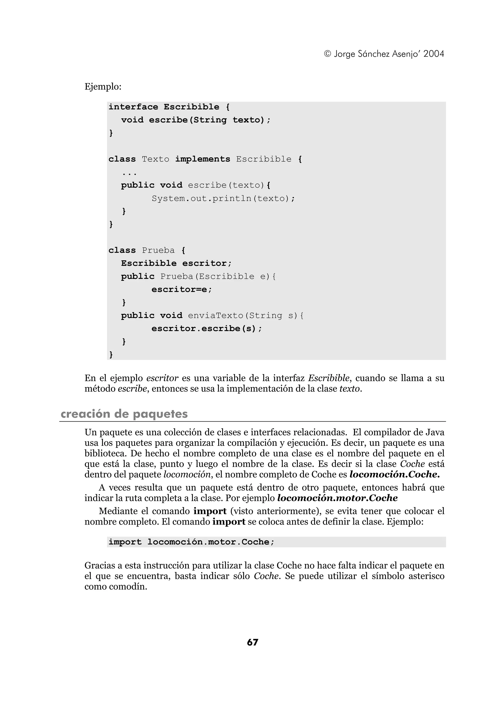 © Jorge Sánchez Asenjo’ 2004


   Ejemplo:

         interface Escribible {
           void escribe(String texto);
         }

         class Texto implements Escribible {
           ...
           public void escribe(texto){
                 System.out.println(texto);
           }
         }

         class Prueba {
           Escribible escritor;
           public Prueba(Escribible e){
                 escritor=e;
           }
           public void enviaTexto(String s){
                 escritor.escribe(s);
           }
         }

   En el ejemplo escritor es una variable de la interfaz Escribible, cuando se llama a su
   método escribe, entonces se usa la implementación de la clase texto.

creación de paquetes
   Un paquete es una colección de clases e interfaces relacionadas. El compilador de Java
   usa los paquetes para organizar la compilación y ejecución. Es decir, un paquete es una
   biblioteca. De hecho el nombre completo de una clase es el nombre del paquete en el
   que está la clase, punto y luego el nombre de la clase. Es decir si la clase Coche está
   dentro del paquete locomoción, el nombre completo de Coche es locomoción.Coche.
      A veces resulta que un paquete está dentro de otro paquete, entonces habrá que
   indicar la ruta completa a la clase. Por ejemplo locomoción.motor.Coche
      Mediante el comando import (visto anteriormente), se evita tener que colocar el
   nombre completo. El comando import se coloca antes de definir la clase. Ejemplo:

         import locomoción.motor.Coche;

   Gracias a esta instrucción para utilizar la clase Coche no hace falta indicar el paquete en
   el que se encuentra, basta indicar sólo Coche. Se puede utilizar el símbolo asterisco
   como comodín.




                                            67
 