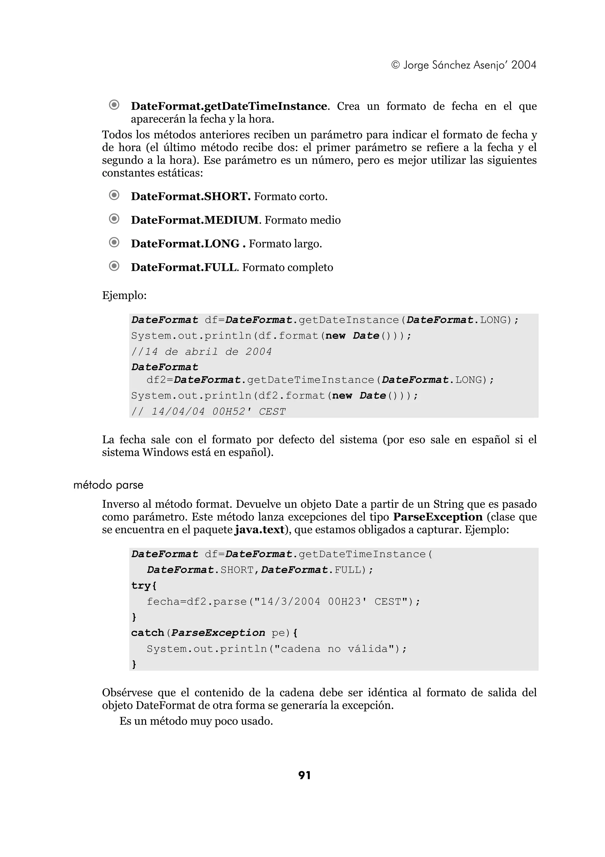 © Jorge Sánchez Asenjo’ 2004


         DateFormat.getDateTimeInstance. Crea un formato de fecha en el que
         aparecerán la fecha y la hora.
    Todos los métodos anteriores reciben un parámetro para indicar el formato de fecha y
    de hora (el último método recibe dos: el primer parámetro se refiere a la fecha y el
    segundo a la hora). Ese parámetro es un número, pero es mejor utilizar las siguientes
    constantes estáticas:

         DateFormat.SHORT. Formato corto.

         DateFormat.MEDIUM. Formato medio

         DateFormat.LONG . Formato largo.

         DateFormat.FULL. Formato completo

    Ejemplo:

         DateFormat df=DateFormat.getDateInstance(DateFormat.LONG);
         System.out.println(df.format(new Date()));
         //14 de abril de 2004
         DateFormat
           df2=DateFormat.getDateTimeInstance(DateFormat.LONG);
         System.out.println(df2.format(new Date()));
         // 14/04/04 00H52' CEST

    La fecha sale con el formato por defecto del sistema (por eso sale en español si el
    sistema Windows está en español).

método parse
    Inverso al método format. Devuelve un objeto Date a partir de un String que es pasado
    como parámetro. Este método lanza excepciones del tipo ParseException (clase que
    se encuentra en el paquete java.text), que estamos obligados a capturar. Ejemplo:

         DateFormat df=DateFormat.getDateTimeInstance(
           DateFormat.SHORT,DateFormat.FULL);
         try{
           fecha=df2.parse("14/3/2004 00H23' CEST");
         }
         catch(ParseException pe){
           System.out.println("cadena no válida");
         }

    Obsérvese que el contenido de la cadena debe ser idéntica al formato de salida del
    objeto DateFormat de otra forma se generaría la excepción.
       Es un método muy poco usado.



                                          91
 