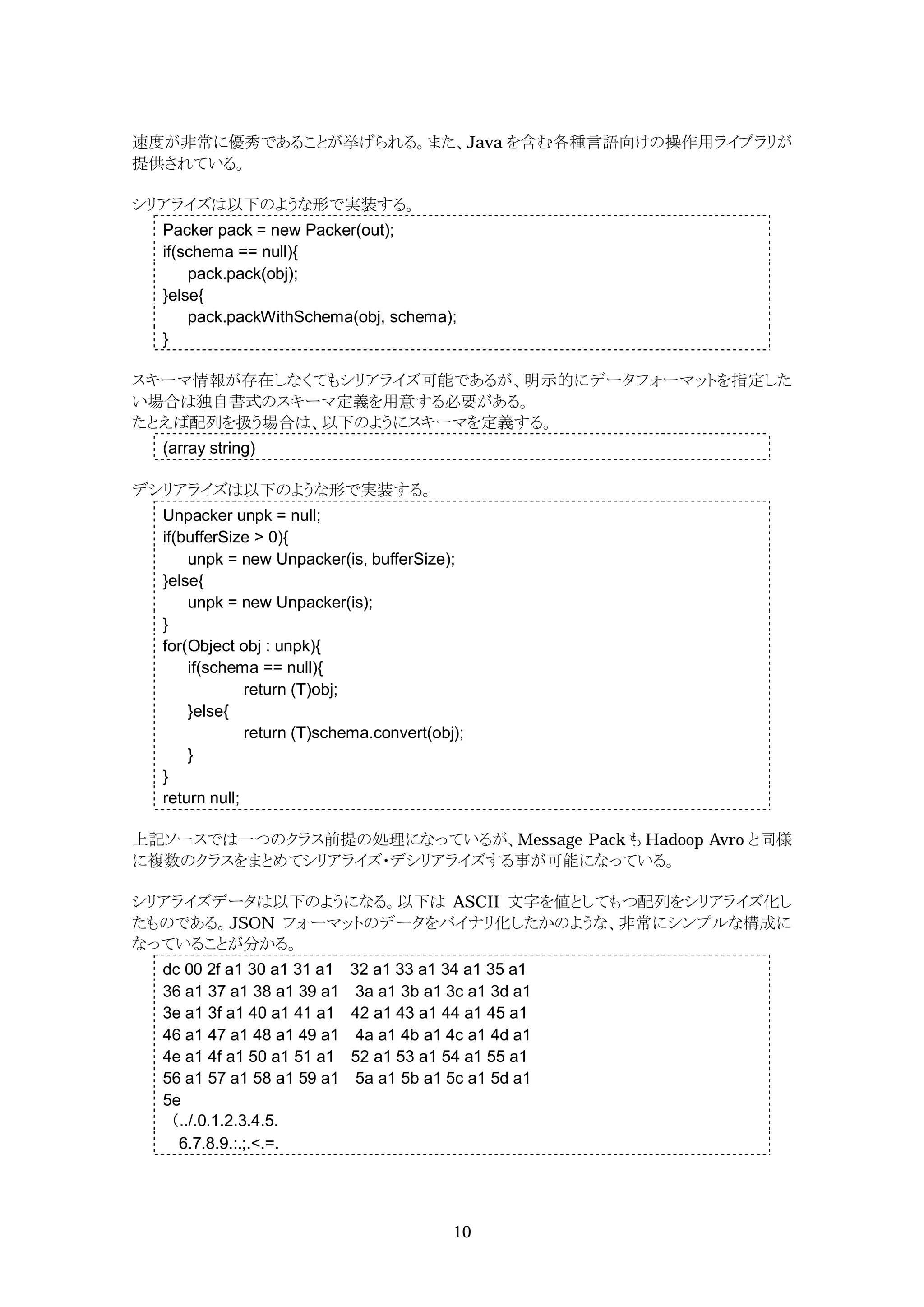 速度が非常に優秀であることが挙げられる。また、Java を含む各種言語向けの操作用ライブラリが
提供されている。

シリアライズは以下のような形で実装する。
  Packer pack = new Packer(out);
  if(schema == null){
      pack.pack(obj);
  }else{
      pack.packWithSchema(obj, schema);
  }

スキーマ情報が存在しなくてもシリアライズ可能であるが、明示的にデータフォーマットを指定した
い場合は独自書式のスキーマ定義を用意する必要がある。
たとえば配列を扱う場合は、以下のようにスキーマを定義する。
  (array string)

デシリアライズは以下のような形で実装する。
  Unpacker unpk = null;
  if(bufferSize > 0){
      unpk = new Unpacker(is, bufferSize);
  }else{
      unpk = new Unpacker(is);
  }
  for(Object obj : unpk){
      if(schema == null){
               return (T)obj;
      }else{
               return (T)schema.convert(obj);
      }
  }
  return null;

上記ソースでは一つのクラス前提の処理になっているが、Message Pack も Hadoop Avro と同様
に複数のクラスをまとめてシリアライズ・デシリアライズする事が可能になっている。

シリアライズデータは以下のようになる。以下は ASCII 文字を値としてもつ配列をシリアライズ化し
たものである。JSON フォーマットのデータをバイナリ化したかのような、非常にシンプルな構成に
なっていることが分かる。
  dc 00 2f a1 30 a1 31 a1   32 a1 33 a1 34 a1 35 a1
  36 a1 37 a1 38 a1 39 a1    3a a1 3b a1 3c a1 3d a1
  3e a1 3f a1 40 a1 41 a1   42 a1 43 a1 44 a1 45 a1
  46 a1 47 a1 48 a1 49 a1    4a a1 4b a1 4c a1 4d a1
  4e a1 4f a1 50 a1 51 a1   52 a1 53 a1 54 a1 55 a1
  56 a1 57 a1 58 a1 59 a1    5a a1 5b a1 5c a1 5d a1
  5e
  （../.0.1.2.3.4.5.
    6.7.8.9.:.;.<.=.




                                           10
 