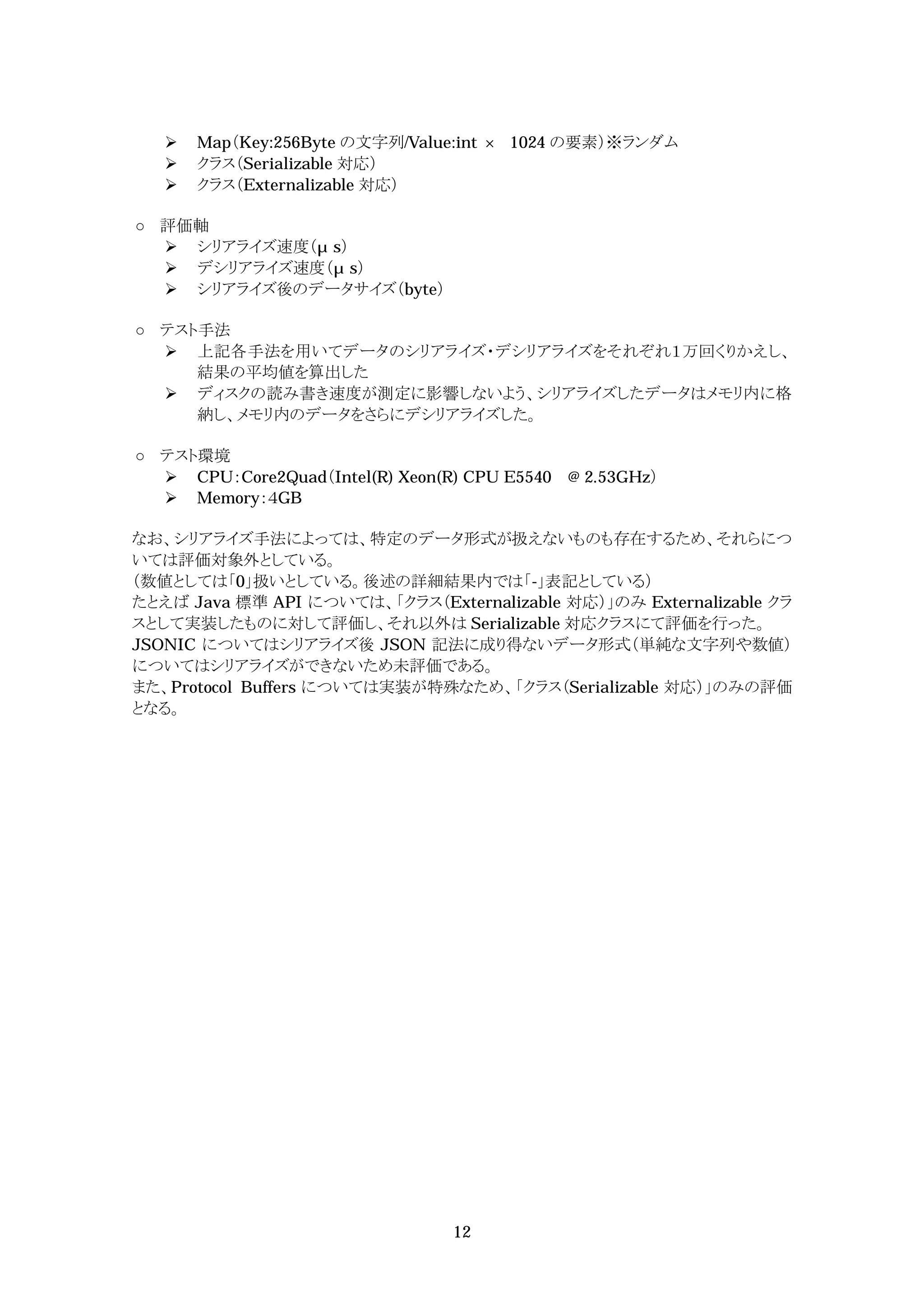    Map（Key:256Byte の文字列/Value:int   1024 の要素）※ランダム
      クラス（Serializable 対応）
      クラス（Externalizable 対応）

  評価軸
   シリアライズ速度（ s）
   デシリアライズ速度（ s）
   シリアライズ後のデータサイズ（byte）

  テスト手法
   上記各手法を用いてデータのシリアライズ・デシリアライズをそれぞれ１万回くりかえし、
     結果の平均値を算出した
   ディスクの読み書き速度が測定に影響しないよう、シリアライズしたデータはメモリ内に格
     納し、メモリ内のデータをさらにデシリアライズした。

  テスト環境
   CPU：Core2Quad（Intel(R) Xeon(R) CPU E5540 @ 2.53GHz）
   Memory：４GB

なお、シリアライズ手法によっては、特定のデータ形式が扱えないものも存在するため、それらにつ
いては評価対象外としている。
（数値としては「0」扱いとしている。後述の詳細結果内では「-」表記としている）
たとえば Java 標準 API については、「クラス（Externalizable 対応）」のみ Externalizable クラ
スとして実装したものに対して評価し、それ以外は Serializable 対応クラスにて評価を行った。
JSONIC についてはシリアライズ後 JSON 記法に成り得ないデータ形式（単純な文字列や数値）
についてはシリアライズができないため未評価である。
また、Protocol Buffers については実装が特殊なため、「クラス（Serializable 対応）」のみの評価
となる。




                                  12
 