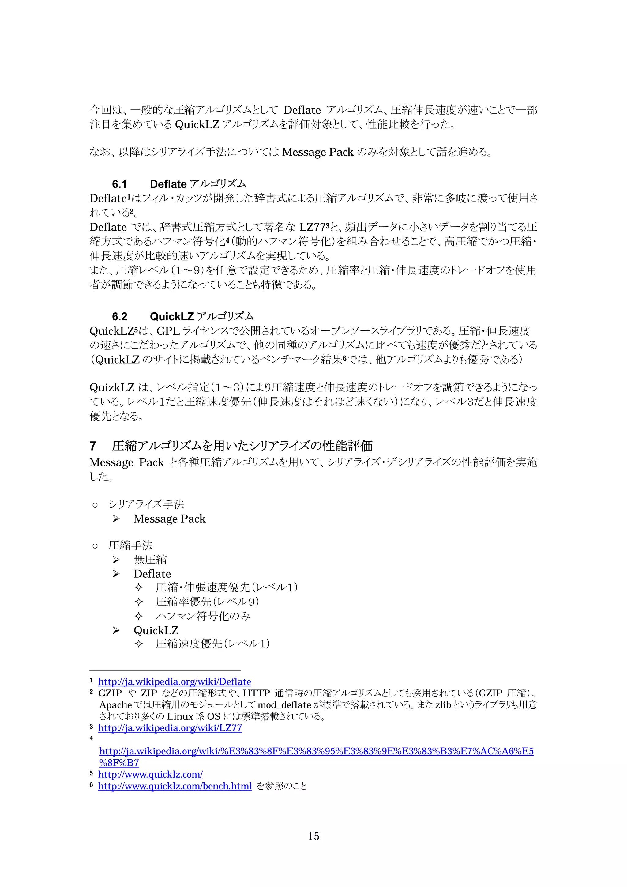 今回は、一般的な圧縮アルゴリズムとして Deflate アルゴリズム、圧縮伸長速度が速いことで一部
注目を集めている QuickLZ アルゴリズムを評価対象として、性能比較を行った。

なお、以降はシリアライズ手法については Message Pack のみを対象として話を進める。

    6.1   Deflate アルゴリズム
Deflate1はフィル・カッツが開発した辞書式による圧縮アルゴリズムで、非常に多岐に渡って使用さ
れている2。
Deflate では、辞書式圧縮方式として著名な LZ773と、頻出データに小さいデータを割り当てる圧
縮方式であるハフマン符号化4（動的ハフマン符号化）を組み合わせることで、高圧縮でかつ圧縮・
伸長速度が比較的速いアルゴリズムを実現している。
また、圧縮レベル（１～９）を任意で設定できるため、圧縮率と圧縮・伸長速度のトレードオフを使用
者が調節できるようになっていることも特徴である。

    6.2   QuickLZ アルゴリズム
QuickLZ5は、GPL ライセンスで公開されているオープンソースライブラリである。圧縮・伸長速度
の速さにこだわったアルゴリズムで、他の同種のアルゴリズムに比べても速度が優秀だとされている
（QuickLZ のサイトに掲載されているベンチマーク結果6では、他アルゴリズムよりも優秀である）

QuizkLZ は、レベル指定（１～３）により圧縮速度と伸長速度のトレードオフを調節できるようになっ
ている。レベル１だと圧縮速度優先（伸長速度はそれほど速くない）になり、レベル３だと伸長速度
優先となる。

7     圧縮アルゴリズムを用いたシリアライズの性能評価
Message Pack と各種圧縮アルゴリズムを用いて、シリアライズ・デシリアライズの性能評価を実施
した。

     シリアライズ手法
      Message Pack

     圧縮手法
      無圧縮
      Deflate
        圧縮・伸張速度優先（レベル１）
        圧縮率優先（レベル９）
        ハフマン符号化のみ
      QuickLZ
        圧縮速度優先（レベル１）


1   http://ja.wikipedia.org/wiki/Deflate
2   GZIP や ZIP などの圧縮形式や、HTTP 通信時の圧縮アルゴリズムとしても採用されている（GZIP 圧縮）。
    Apache では圧縮用のモジュールとして mod_deflate が標準で搭載されている。また zlib というライブラリも用意
    されており多くの Linux 系 OS には標準搭載されている。
3   http://ja.wikipedia.org/wiki/LZ77
4

    http://ja.wikipedia.org/wiki/%E3%83%8F%E3%83%95%E3%83%9E%E3%83%B3%E7%AC%A6%E5
    %8F%B7
5   http://www.quicklz.com/
6   http://www.quicklz.com/bench.html を参照のこと




                                        15
 