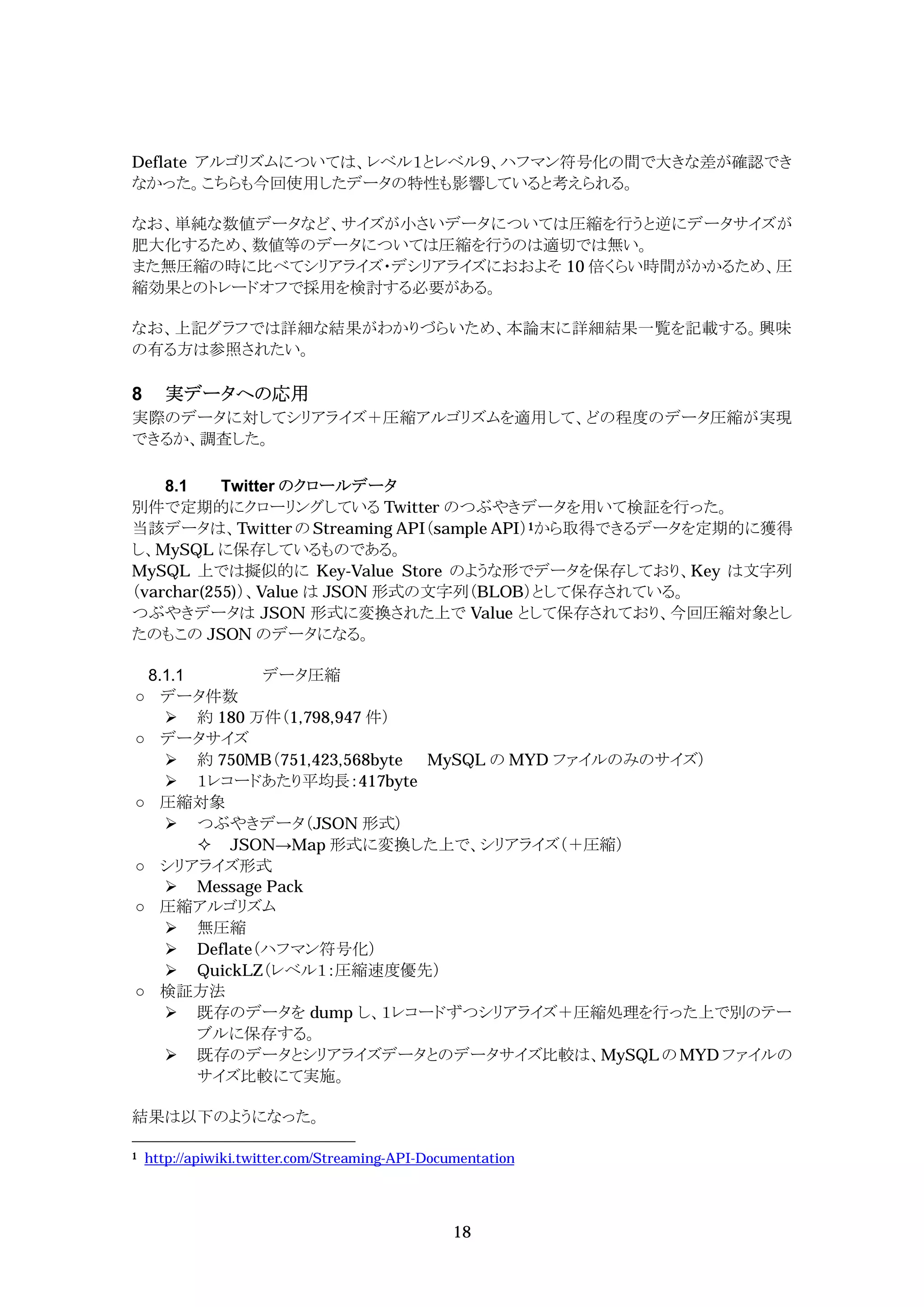 Deflate アルゴリズムについては、レベル１とレベル９、ハフマン符号化の間で大きな差が確認でき
なかった。こちらも今回使用したデータの特性も影響していると考えられる。

なお、単純な数値データなど、サイズが小さいデータについては圧縮を行うと逆にデータサイズが
肥大化するため、数値等のデータについては圧縮を行うのは適切では無い。
また無圧縮の時に比べてシリアライズ・デシリアライズにおおよそ 10 倍くらい時間がかかるため、圧
縮効果とのトレードオフで採用を検討する必要がある。

なお、上記グラフでは詳細な結果がわかりづらいため、本論末に詳細結果一覧を記載する。興味
の有る方は参照されたい。

8     実データへの応用
実際のデータに対してシリアライズ＋圧縮アルゴリズムを適用して、どの程度のデータ圧縮が実現
できるか、調査した。

    8.1    Twitter のクロールデータ
別件で定期的にクローリングしている Twitter のつぶやきデータを用いて検証を行った。
当該データは、Twitter の Streaming API（sample API）1から取得できるデータを定期的に獲得
し、MySQL に保存しているものである。
MySQL 上では擬似的に Key-Value Store のような形でデータを保存しており、Key は文字列
（varchar(255)）、Value は JSON 形式の文字列（BLOB）として保存されている。
つぶやきデータは JSON 形式に変換された上で Value として保存されており、今回圧縮対象とし
たのもこの JSON のデータになる。

    8.1.1       データ圧縮
      データ件数
       約 180 万件（1,798,947 件）
      データサイズ
       約 750MB（751,423,568byte MySQL の MYD ファイルのみのサイズ）
       １レコードあたり平均長：417byte
      圧縮対象
       つぶやきデータ（JSON 形式）
           JSON Map 形式に変換した上で、シリアライズ（＋圧縮）
      シリアライズ形式
       Message Pack
      圧縮アルゴリズム
       無圧縮
       Deflate（ハフマン符号化）
       QuickLZ（レベル１：圧縮速度優先）
      検証方法
       既存のデータを dump し、１レコードずつシリアライズ＋圧縮処理を行った上で別のテー
          ブルに保存する。
       既存のデータとシリアライズデータとのデータサイズ比較は、MySQL の MYD ファイルの
          サイズ比較にて実施。

結果は以下のようになった。

1   http://apiwiki.twitter.com/Streaming-API-Documentation




                                                18
 