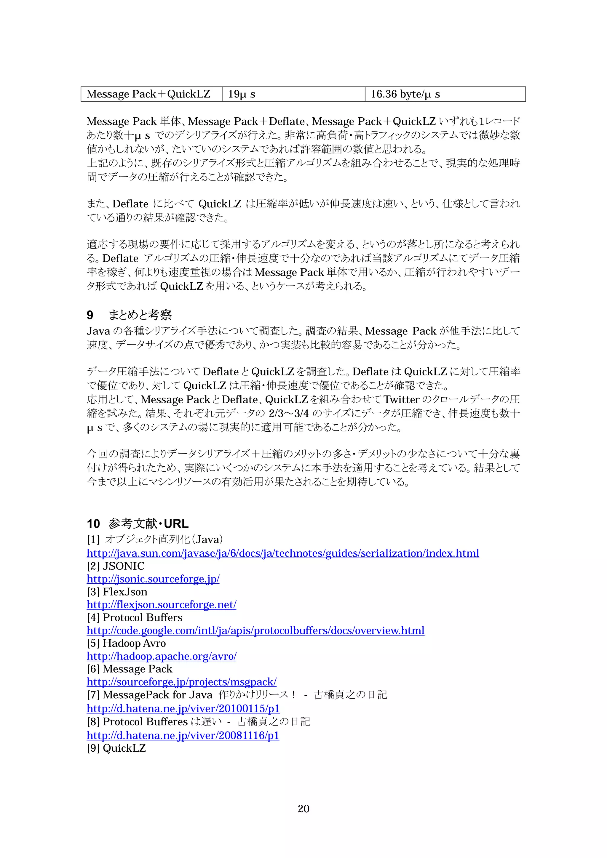 Message Pack＋QuickLZ         19 s                         16.36 byte/ s

Message Pack 単体、Message Pack＋Deflate、Message Pack＋QuickLZ いずれも１レコード
あたり数十 s でのデシリアライズが行えた。非常に高負荷・高トラフィックのシステムでは微妙な数
値かもしれないが、たいていのシステムであれば許容範囲の数値と思われる。
上記のように、既存のシリアライズ形式と圧縮アルゴリズムを組み合わせることで、現実的な処理時
間でデータの圧縮が行えることが確認できた。

また、Deflate に比べて QuickLZ は圧縮率が低いが伸長速度は速い、という、仕様として言われ
ている通りの結果が確認できた。

適応する現場の要件に応じて採用するアルゴリズムを変える、というのが落とし所になると考えられ
る。Deflate アルゴリズムの圧縮・伸長速度で十分なのであれば当該アルゴリズムにてデータ圧縮
率を稼ぎ、何よりも速度重視の場合は Message Pack 単体で用いるか、圧縮が行われやすいデー
タ形式であれば QuickLZ を用いる、というケースが考えられる。

9   まとめと考察
Java の各種シリアライズ手法について調査した。調査の結果、Message Pack が他手法に比して
速度、データサイズの点で優秀であり、かつ実装も比較的容易であることが分かった。

データ圧縮手法について Deflate と QuickLZ を調査した。Deflate は QuickLZ に対して圧縮率
で優位であり、対して QuickLZ は圧縮・伸長速度で優位であることが確認できた。
応用として、Message Pack と Deflate、QuickLZ を組み合わせて Twitter のクロールデータの圧
縮を試みた。結果、それぞれ元データの 2/3～3/4 のサイズにデータが圧縮でき、伸長速度も数十
 s で、多くのシステムの場に現実的に適用可能であることが分かった。

今回の調査によりデータシリアライズ＋圧縮のメリットの多さ・デメリットの少なさについて十分な裏
付けが得られたため、実際にいくつかのシステムに本手法を適用することを考えている。結果として
今まで以上にマシンリソースの有効活用が果たされることを期待している。


10 参考文献・URL
[1] オブジェクト直列化（Java）
http://java.sun.com/javase/ja/6/docs/ja/technotes/guides/serialization/index.html
[2] JSONIC
http://jsonic.sourceforge.jp/
[3] FlexJson
http://flexjson.sourceforge.net/
[4] Protocol Buffers
http://code.google.com/intl/ja/apis/protocolbuffers/docs/overview.html
[5] Hadoop Avro
http://hadoop.apache.org/avro/
[6] Message Pack
http://sourceforge.jp/projects/msgpack/
[7] MessagePack for Java 作りかけリリース！ - 古橋貞之の日記
http://d.hatena.ne.jp/viver/20100115/p1
[8] Protocol Bufferes は遅い - 古橋貞之の日記
http://d.hatena.ne.jp/viver/20081116/p1
[9] QuickLZ




                                           20
 