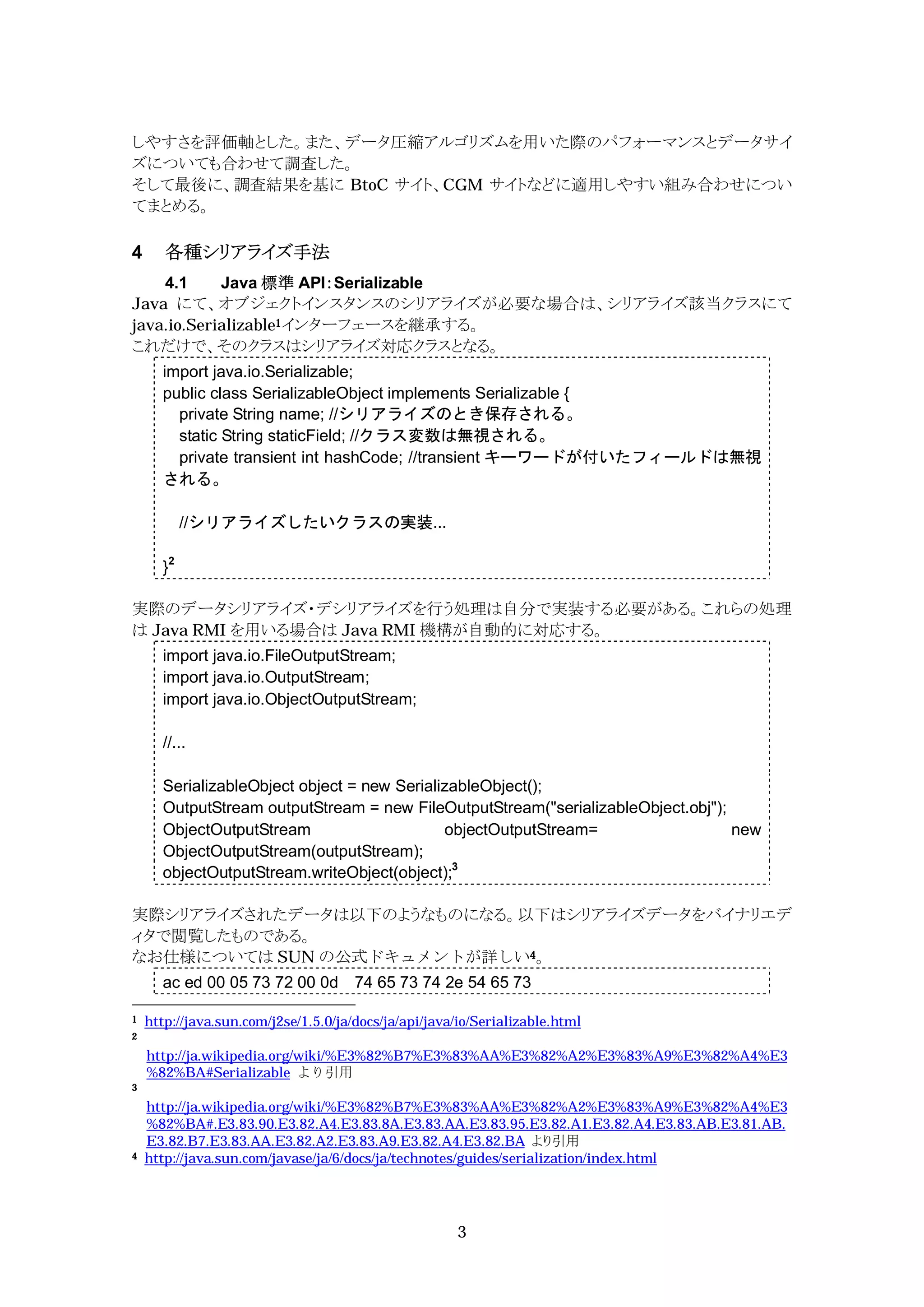 しやすさを評価軸とした。また、データ圧縮アルゴリズムを用いた際のパフォーマンスとデータサイ
ズについても合わせて調査した。
そして最後に、調査結果を基に BtoC サイト、CGM サイトなどに適用しやすい組み合わせについ
てまとめる。

4      各種シリアライズ手法
    4.1     Java 標準 API：Serializable
Java にて、オブジェクトインスタンスのシリアライズが必要な場合は、シリアライズ該当クラスにて
java.io.Serializable1インターフェースを継承する。
これだけで、そのクラスはシリアライズ対応クラスとなる。
      import java.io.Serializable;
      public class SerializableObject implements Serializable {
        private String name; //シリアライズのとき保存される。
        static String staticField; //クラス変数は無視される。
        private transient int hashCode; //transient キーワードが付いたフィールドは無視
      される。

           //シリアライズしたいクラスの実装...

      }2

実際のデータシリアライズ・デシリアライズを行う処理は自分で実装する必要がある。これらの処理
は Java RMI を用いる場合は Java RMI 機構が自動的に対応する。
      import java.io.FileOutputStream;
      import java.io.OutputStream;
      import java.io.ObjectOutputStream;

      //...

      SerializableObject object = new SerializableObject();
      OutputStream outputStream = new FileOutputStream("serializableObject.obj");
      ObjectOutputStream                     objectOutputStream=                  new
      ObjectOutputStream(outputStream);
      objectOutputStream.writeObject(object);3

実際シリアライズされたデータは以下のようなものになる。以下はシリアライズデータをバイナリエデ
ィタで閲覧したものである。
なお仕様については SUN の公式ドキュメントが詳しい4。
      ac ed 00 05 73 72 00 0d 74 65 73 74 2e 54 65 73

1   http://java.sun.com/j2se/1.5.0/ja/docs/ja/api/java/io/Serializable.html
2

    http://ja.wikipedia.org/wiki/%E3%82%B7%E3%83%AA%E3%82%A2%E3%83%A9%E3%82%A4%E3
    %82%BA#Serializable より引用
3

    http://ja.wikipedia.org/wiki/%E3%82%B7%E3%83%AA%E3%82%A2%E3%83%A9%E3%82%A4%E3
    %82%BA#.E3.83.90.E3.82.A4.E3.83.8A.E3.83.AA.E3.83.95.E3.82.A1.E3.82.A4.E3.83.AB.E3.81.AB.
    E3.82.B7.E3.83.AA.E3.82.A2.E3.83.A9.E3.82.A4.E3.82.BA より引用
4   http://java.sun.com/javase/ja/6/docs/ja/technotes/guides/serialization/index.html




                                                      3
 