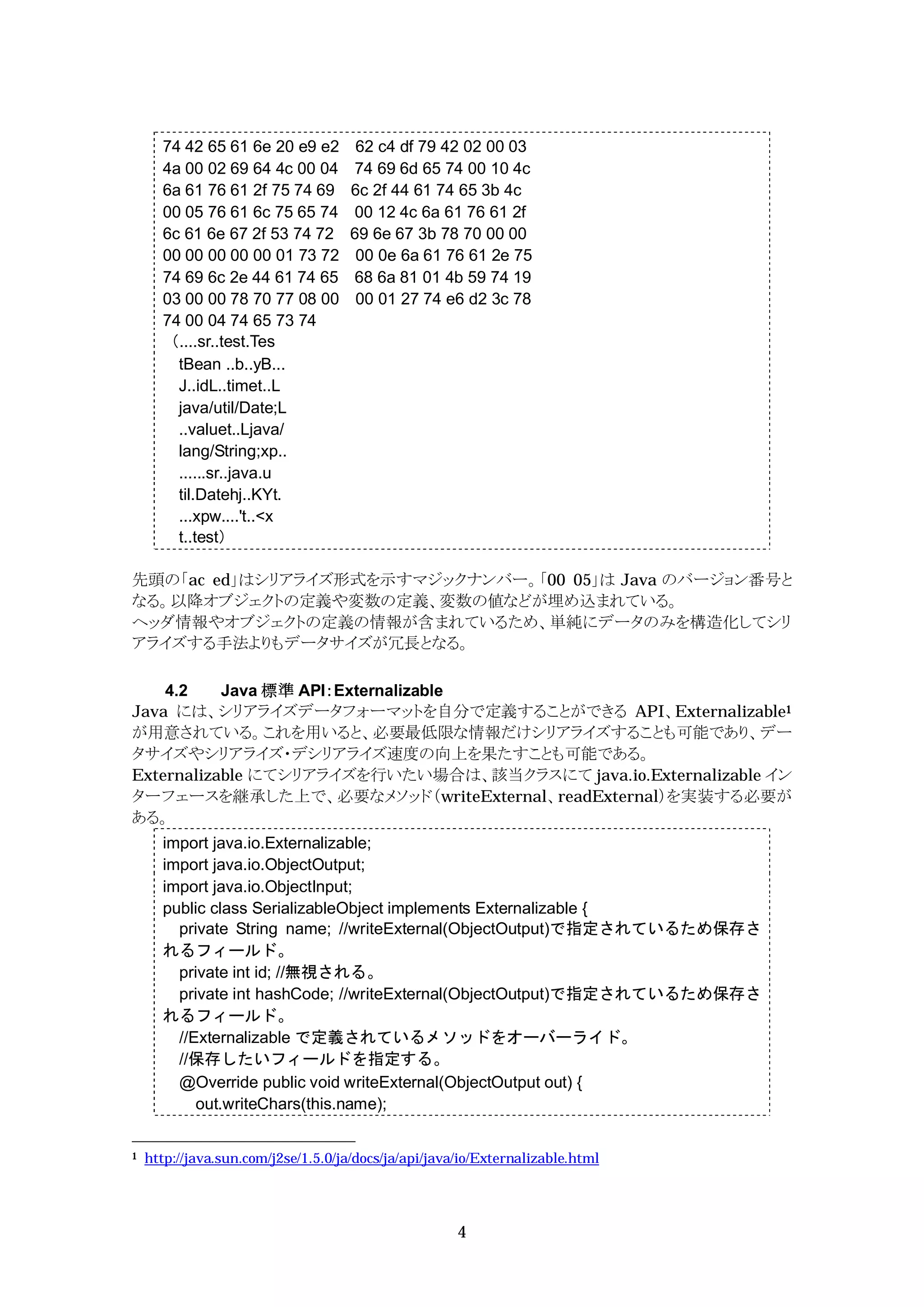 74 42 65 61 6e 20 e9 e2         62 c4 df 79 42 02 00 03
      4a 00 02 69 64 4c 00 04        74 69 6d 65 74 00 10 4c
      6a 61 76 61 2f 75 74 69        6c 2f 44 61 74 65 3b 4c
      00 05 76 61 6c 75 65 74        00 12 4c 6a 61 76 61 2f
      6c 61 6e 67 2f 53 74 72        69 6e 67 3b 78 70 00 00
      00 00 00 00 00 01 73 72         00 0e 6a 61 76 61 2e 75
      74 69 6c 2e 44 61 74 65        68 6a 81 01 4b 59 74 19
      03 00 00 78 70 77 08 00         00 01 27 74 e6 d2 3c 78
      74 00 04 74 65 73 74
      （....sr..test.Tes
        tBean ..b..yB...
        J..idL..timet..L
        java/util/Date;L
        ..valuet..Ljava/
        lang/String;xp..
        ......sr..java.u
        til.Datehj..KYt.
        ...xpw....'t..<x
        t..test）

先頭の「ac ed」はシリアライズ形式を示すマジックナンバー。「00 05」は Java のバージョン番号と
なる。以降オブジェクトの定義や変数の定義、変数の値などが埋め込まれている。
ヘッダ情報やオブジェクトの定義の情報が含まれているため、単純にデータのみを構造化してシリ
アライズする手法よりもデータサイズが冗長となる。

    4.2    Java 標準 API：Externalizable
Java には、シリアライズデータフォーマットを自分で定義することができる API、Externalizable1
が用意されている。これを用いると、必要最低限な情報だけシリアライズすることも可能であり、デー
タサイズやシリアライズ・デシリアライズ速度の向上を果たすことも可能である。
Externalizable にてシリアライズを行いたい場合は、該当クラスにて java.io.Externalizable イン
ターフェースを継承した上で、必要なメソッド（writeExternal、readExternal）を実装する必要が
ある。
      import java.io.Externalizable;
      import java.io.ObjectOutput;
      import java.io.ObjectInput;
      public class SerializableObject implements Externalizable {
        private String name; //writeExternal(ObjectOutput)で指定されているため保存さ
      れるフィールド。
        private int id; //無視される。
        private int hashCode; //writeExternal(ObjectOutput)で指定されているため保存さ
      れるフィールド。
        //Externalizable で定義されているメソッドをオーバーライド。
        //保存したいフィールドを指定する。
        @Override public void writeExternal(ObjectOutput out) {
           out.writeChars(this.name);


1   http://java.sun.com/j2se/1.5.0/ja/docs/ja/api/java/io/Externalizable.html




                                                      4
 