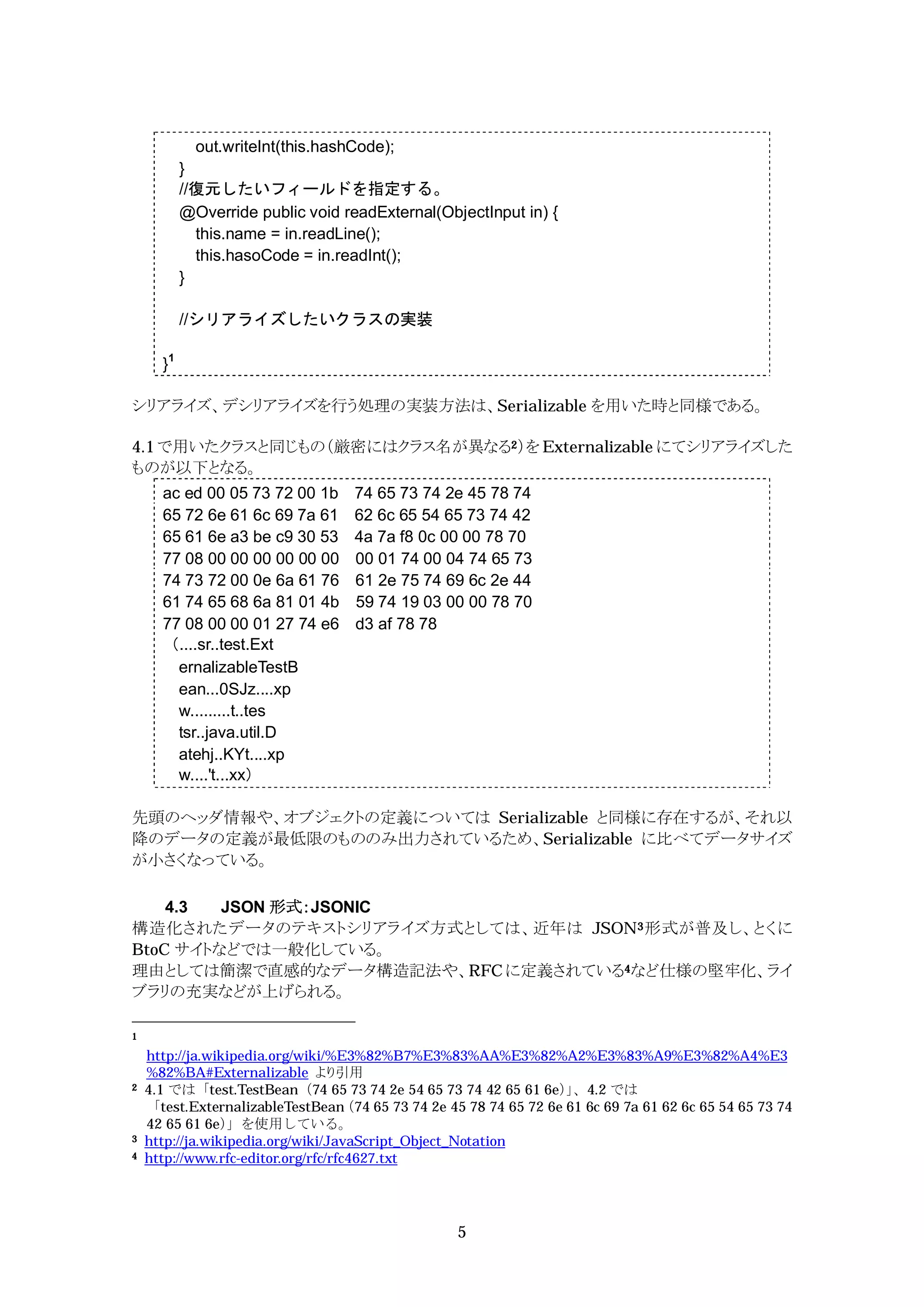 out.writeInt(this.hashCode);
           }
           //復元したいフィールドを指定する。
           @Override public void readExternal(ObjectInput in) {
             this.name = in.readLine();
             this.hasoCode = in.readInt();
           }

           //シリアライズしたいクラスの実装

      }1

シリアライズ、デシリアライズを行う処理の実装方法は、Serializable を用いた時と同様である。

4.1 で用いたクラスと同じもの（厳密にはクラス名が異なる2）を Externalizable にてシリアライズした
ものが以下となる。
      ac ed 00 05 73 72 00 1b       74 65 73 74 2e 45 78 74
      65 72 6e 61 6c 69 7a 61       62 6c 65 54 65 73 74 42
      65 61 6e a3 be c9 30 53       4a 7a f8 0c 00 00 78 70
      77 08 00 00 00 00 00 00       00 01 74 00 04 74 65 73
      74 73 72 00 0e 6a 61 76       61 2e 75 74 69 6c 2e 44
      61 74 65 68 6a 81 01 4b       59 74 19 03 00 00 78 70
      77 08 00 00 01 27 74 e6       d3 af 78 78
      （....sr..test.Ext
        ernalizableTestB
        ean...0SJz....xp
        w.........t..tes
        tsr..java.util.D
        atehj..KYt....xp
        w....'t...xx）

先頭のヘッダ情報や、オブジェクトの定義については Serializable と同様に存在するが、それ以
降のデータの定義が最低限のもののみ出力されているため、Serializable に比べてデータサイズ
が小さくなっている。

    4.3  JSON 形式：JSONIC
構造化されたデータのテキストシリアライズ方式としては、近年は JSON3 形式が普及し、とくに
BtoC サイトなどでは一般化している。
理由としては簡潔で直感的なデータ構造記法や、RFC に定義されている4など仕様の堅牢化、ライ
ブラリの充実などが上げられる。

1

    http://ja.wikipedia.org/wiki/%E3%82%B7%E3%83%AA%E3%82%A2%E3%83%A9%E3%82%A4%E3
    %82%BA#Externalizable より引用
2   4.1 では「test.TestBean（74 65 73 74 2e 54 65 73 74 42 65 61 6e）、4.2 では
                                                                      」
    「test.ExternalizableTestBean    （74 65 73 74 2e 45 78 74 65 72 6e 61 6c 69 7a 61 62 6c 65 54 65 73 74
    42 65 61 6e）  」を使用している。
3   http://ja.wikipedia.org/wiki/JavaScript_Object_Notation
4   http://www.rfc-editor.org/rfc/rfc4627.txt




                                                    5
 