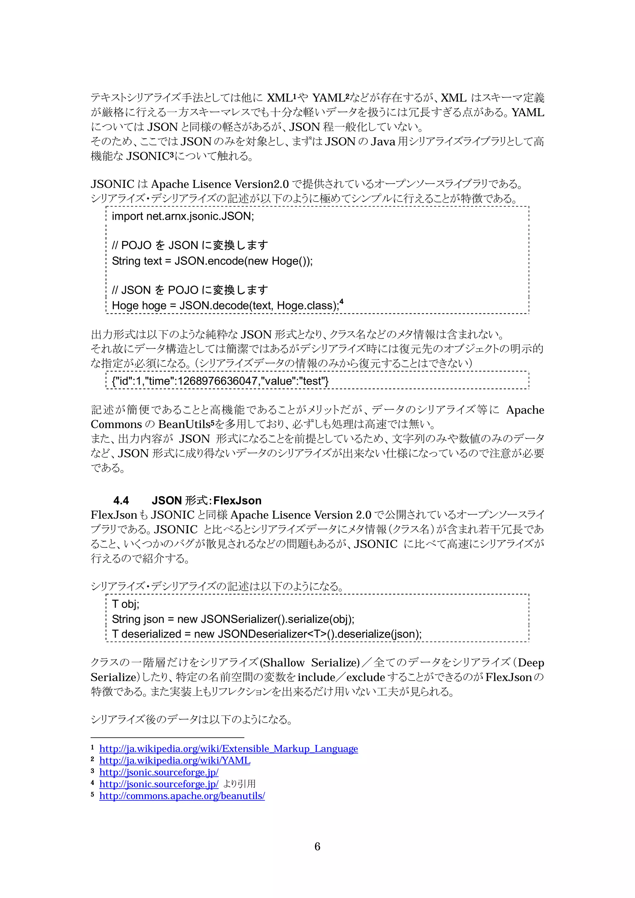 テキストシリアライズ手法としては他に XML1や YAML2などが存在するが、XML はスキーマ定義
が厳格に行える一方スキーマレスでも十分な軽いデータを扱うには冗長すぎる点がある。YAML
については JSON と同様の軽さがあるが、JSON 程一般化していない。
そのため、ここでは JSON のみを対象とし、まずは JSON の Java 用シリアライズライブラリとして高
機能な JSONIC3について触れる。

JSONIC は Apache Lisence Version2.0 で提供されているオープンソースライブラリである。
シリアライズ・デシリアライズの記述が以下のように極めてシンプルに行えることが特徴である。
      import net.arnx.jsonic.JSON;

      // POJO を JSON に変換します
      String text = JSON.encode(new Hoge());

      // JSON を POJO に変換します
      Hoge hoge = JSON.decode(text, Hoge.class);4

出力形式は以下のような純粋な JSON 形式となり、クラス名などのメタ情報は含まれない。
それ故にデータ構造としては簡潔ではあるがデシリアライズ時には復元先のオブジェクトの明示的
な指定が必須になる。（シリアライズデータの情報のみから復元することはできない）
      {"id":1,"time":1268976636047,"value":"test"}

記述が簡便であることと高機能であることがメリットだが、データのシリアライズ等に Apache
Commons の BeanUtils5を多用しており、必ずしも処理は高速では無い。
また、出力内容が JSON 形式になることを前提としているため、文字列のみや数値のみのデータ
など、JSON 形式に成り得ないデータのシリアライズが出来ない仕様になっているので注意が必要
である。

    4.4    JSON 形式：FlexJson
FlexJson も JSONIC と同様 Apache Lisence Version 2.0 で公開されているオープンソースライ
ブラリである。JSONIC と比べるとシリアライズデータにメタ情報（クラス名）が含まれ若干冗長であ
ること、いくつかのバグが散見されるなどの問題もあるが、JSONIC に比べて高速にシリアライズが
行えるので紹介する。

シリアライズ・デシリアライズの記述は以下のようになる。
      T obj;
      String json = new JSONSerializer().serialize(obj);
      T deserialized = new JSONDeserializer<T>().deserialize(json);

クラスの一階層だけをシリアライズ(Shallow Serialize)／全てのデータをシリアライズ（Deep
Serialize）したり、特定の名前空間の変数を include／exclude することができるのが FlexJson の
特徴である。また実装上もリフレクションを出来るだけ用いない工夫が見られる。

シリアライズ後のデータは以下のようになる。

1   http://ja.wikipedia.org/wiki/Extensible_Markup_Language
2   http://ja.wikipedia.org/wiki/YAML
3   http://jsonic.sourceforge.jp/
4   http://jsonic.sourceforge.jp/ より引用
5   http://commons.apache.org/beanutils/




                                                 6
 