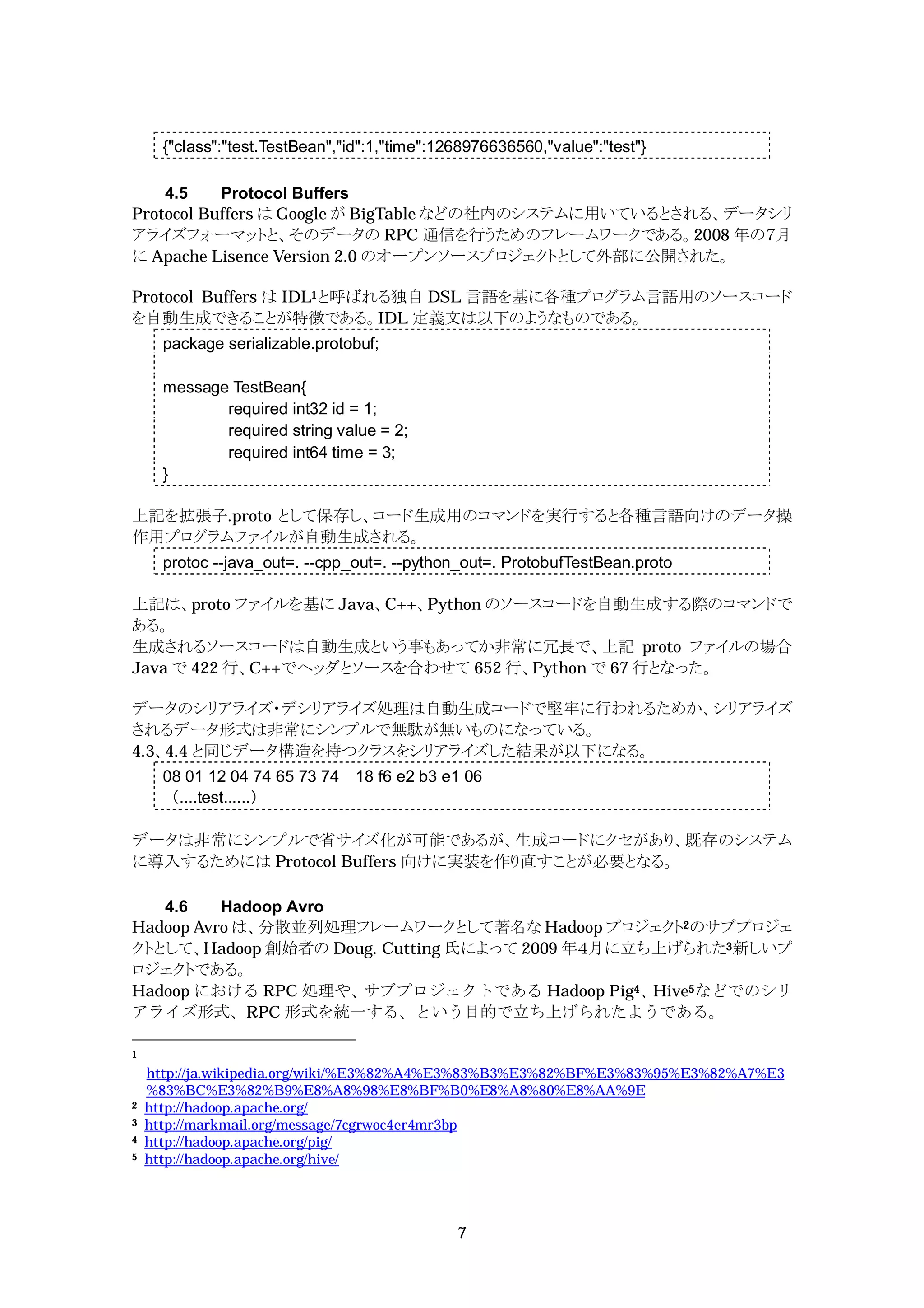 {"class":"test.TestBean","id":1,"time":1268976636560,"value":"test"}

    4.5    Protocol Buffers
Protocol Buffers は Google が BigTable などの社内のシステムに用いているとされる、データシリ
アライズフォーマットと、そのデータの RPC 通信を行うためのフレームワークである。2008 年の７月
に Apache Lisence Version 2.0 のオープンソースプロジェクトとして外部に公開された。

Protocol Buffers は IDL1と呼ばれる独自 DSL 言語を基に各種プログラム言語用のソースコード
を自動生成できることが特徴である。IDL 定義文は以下のようなものである。
      package serializable.protobuf;

      message TestBean{
             required int32 id = 1;
             required string value = 2;
             required int64 time = 3;
      }

上記を拡張子.proto として保存し、コード生成用のコマンドを実行すると各種言語向けのデータ操
作用プログラムファイルが自動生成される。
      protoc --java_out=. --cpp_out=. --python_out=. ProtobufTestBean.proto

上記は、proto ファイルを基に Java、C++、Python のソースコードを自動生成する際のコマンドで
ある。
生成されるソースコードは自動生成という事もあってか非常に冗長で、上記 proto ファイルの場合
Java で 422 行、C++でヘッダとソースを合わせて 652 行、Python で 67 行となった。

データのシリアライズ・デシリアライズ処理は自動生成コードで堅牢に行われるためか、シリアライズ
されるデータ形式は非常にシンプルで無駄が無いものになっている。
4.3、4.4 と同じデータ構造を持つクラスをシリアライズした結果が以下になる。
      08 01 12 04 74 65 73 74 18 f6 e2 b3 e1 06
      （....test......）

データは非常にシンプルで省サイズ化が可能であるが、生成コードにクセがあり、既存のシステム
に導入するためには Protocol Buffers 向けに実装を作り直すことが必要となる。

   4.6    Hadoop Avro
Hadoop Avro は、分散並列処理フレームワークとして著名な Hadoop プロジェクト2のサブプロジェ
クトとして、Hadoop 創始者の Doug. Cutting 氏によって 2009 年４月に立ち上げられた3新しいプ
ロジェクトである。
Hadoop における RPC 処理や、  サブプロジェクトである Hadoop Pig4、   Hive5などでのシリ
アライズ形式、RPC 形式を統一する、という目的で立ち上げられたようである。

1

    http://ja.wikipedia.org/wiki/%E3%82%A4%E3%83%B3%E3%82%BF%E3%83%95%E3%82%A7%E3
    %83%BC%E3%82%B9%E8%A8%98%E8%BF%B0%E8%A8%80%E8%AA%9E
2   http://hadoop.apache.org/
3   http://markmail.org/message/7cgrwoc4er4mr3bp
4   http://hadoop.apache.org/pig/
5   http://hadoop.apache.org/hive/




                                               7
 