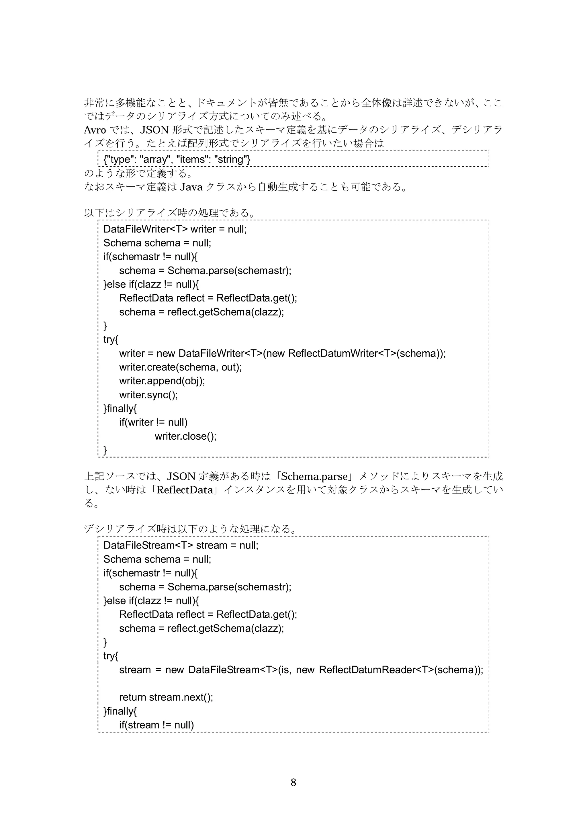 非常に多機能なことと、    ドキュメントが皆無であることから全体像は詳述できないが、ここ
ではデータのシリアライズ方式についてのみ述べる。
Avro では、JSON 形式で記述したスキーマ定義を基にデータのシリアライズ、デシリアラ
イズを行う。たとえば配列形式でシリアライズを行いたい場合は
  {"type": "array", "items": "string"}
のような形で定義する。
なおスキーマ定義は Java クラスから自動生成することも可能である。

以下はシリアライズ時の処理である。
  DataFileWriter<T> writer = null;
  Schema schema = null;
  if(schemastr != null){
       schema = Schema.parse(schemastr);
  }else if(clazz != null){
       ReflectData reflect = ReflectData.get();
       schema = reflect.getSchema(clazz);
  }
  try{
       writer = new DataFileWriter<T>(new ReflectDatumWriter<T>(schema));
       writer.create(schema, out);
       writer.append(obj);
       writer.sync();
  }finally{
       if(writer != null)
                 writer.close();
  }

上記ソースでは、JSON 定義がある時は「Schema.parse」メソッドによりスキーマを生成
し、ない時は「ReflectData」インスタンスを用いて対象クラスからスキーマを生成してい
る。

デシリアライズ時は以下のような処理になる。
  DataFileStream<T> stream = null;
  Schema schema = null;
  if(schemastr != null){
       schema = Schema.parse(schemastr);
  }else if(clazz != null){
       ReflectData reflect = ReflectData.get();
       schema = reflect.getSchema(clazz);
  }
  try{
       stream = new DataFileStream<T>(is, new ReflectDatumReader<T>(schema));

      return stream.next();
  }finally{
      if(stream != null)




                                        8
 