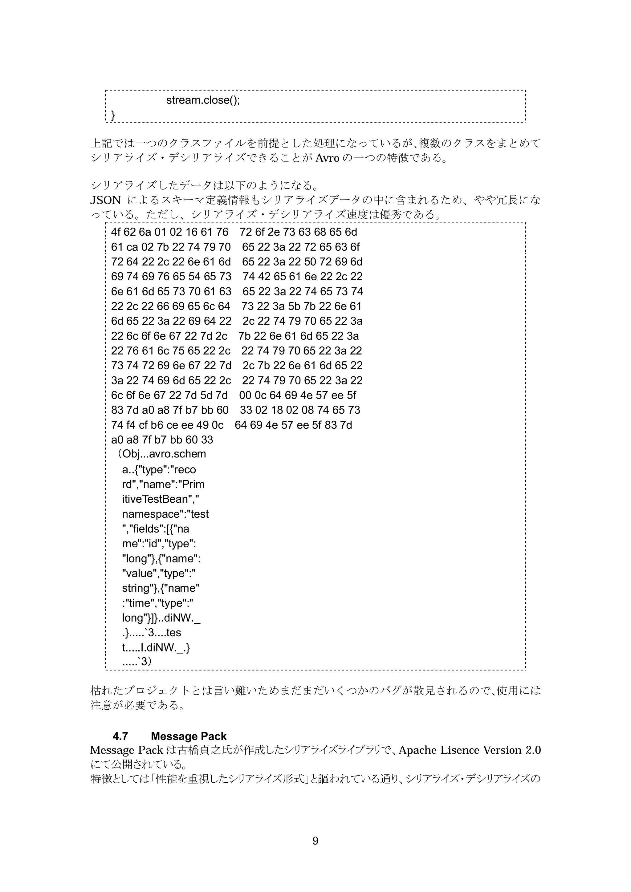 stream.close();
  }

上記では一つのクラスファイルを前提とした処理になっているが、   複数のクラスをまとめて
シリアライズ・デシリアライズできることが Avro の一つの特徴である。

シリアライズしたデータは以下のようになる。
JSON によるスキーマ定義情報もシリアライズデータの中に含まれるため、やや冗長にな
っている。ただし、シリアライズ・デシリアライズ速度は優秀である。
  4f 62 6a 01 02 16 61 76 72 6f 2e 73 63 68 65 6d
  61 ca 02 7b 22 74 79 70 65 22 3a 22 72 65 63 6f
  72 64 22 2c 22 6e 61 6d 65 22 3a 22 50 72 69 6d
  69 74 69 76 65 54 65 73 74 42 65 61 6e 22 2c 22
  6e 61 6d 65 73 70 61 63 65 22 3a 22 74 65 73 74
  22 2c 22 66 69 65 6c 64 73 22 3a 5b 7b 22 6e 61
  6d 65 22 3a 22 69 64 22 2c 22 74 79 70 65 22 3a
  22 6c 6f 6e 67 22 7d 2c 7b 22 6e 61 6d 65 22 3a
  22 76 61 6c 75 65 22 2c 22 74 79 70 65 22 3a 22
  73 74 72 69 6e 67 22 7d 2c 7b 22 6e 61 6d 65 22
  3a 22 74 69 6d 65 22 2c 22 74 79 70 65 22 3a 22
  6c 6f 6e 67 22 7d 5d 7d 00 0c 64 69 4e 57 ee 5f
  83 7d a0 a8 7f b7 bb 60 33 02 18 02 08 74 65 73
  74 f4 cf b6 ce ee 49 0c 64 69 4e 57 ee 5f 83 7d
  a0 a8 7f b7 bb 60 33
  （Obj...avro.schem
     a..{"type":"reco
     rd","name":"Prim
     itiveTestBean","
     namespace":"test
     ","fields":[{"na
     me":"id","type":
     "long"},{"name":
     "value","type":"
     string"},{"name"
     :"time","type":"
     long"}]}..diNW._
     .}.....`3....tes
     t.....I.diNW._.}
     .....`3）

枯れたプロジェクトとは言い難いためまだまだいくつかのバグが散見されるので、
                                    使用には
注意が必要である。

   4.7    Message Pack
Message Pack は古橋貞之氏が作成したシリアライズライブラリで、Apache Lisence Version 2.0
にて公開されている。
特徴としては「性能を重視したシリアライズ形式」と謳われている通り、シリアライズ・デシリアライズの




                                       9
 