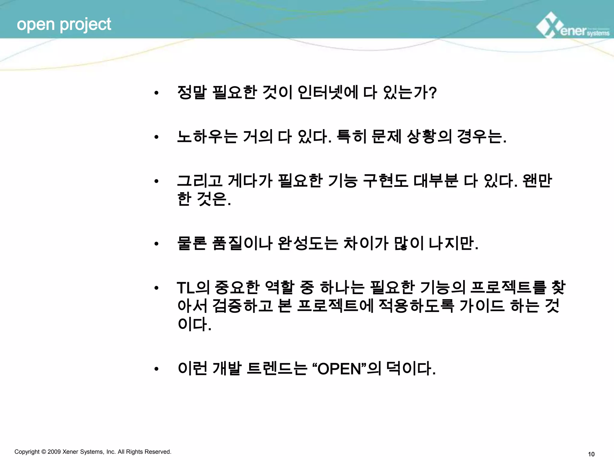 open project정말 필요한 것이 인터넷에 다 있는가?노하우는 거의 다 있다. 특히 문제 상황의 경우는.그리고 게다가 필요한 기능 구현도 대부분 다 있다. 왠만한 것은.물론 품질이나 완성도는 차이가 많이 나지만.TL의 중요한 역할 중 하나는 필요한 기능의 프로젝트를 찾아서 검증하고 본 프로젝트에 적용하도록 가이드 하는 것이다.이런 개발 트렌드는“OPEN”의 덕이다.