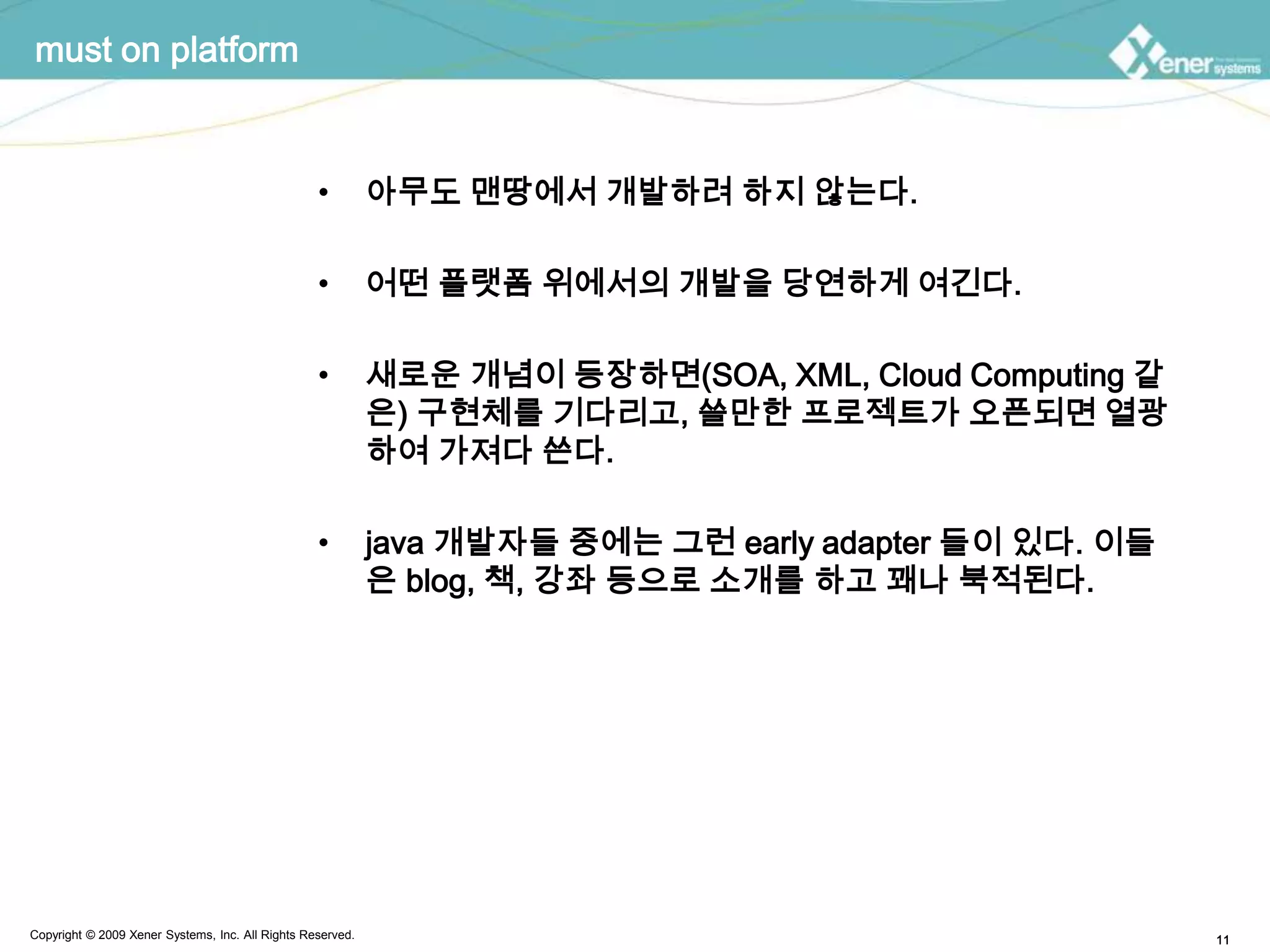 must on platform아무도 맨땅에서 개발하려 하지 않는다.어떤 플랫폼 위에서의 개발을 당연하게 여긴다.새로운 개념이 등장하면(SOA, XML, Cloud Computing 같은) 구현체를 기다리고, 쓸만한 프로젝트가 오픈되면 열광하여 가져다 쓴다.java 개발자들 중에는 그런 early adapter 들이 있다. 이들은 blog, 책, 강좌 등으로 소개를 하고 꽤나 북적된다.