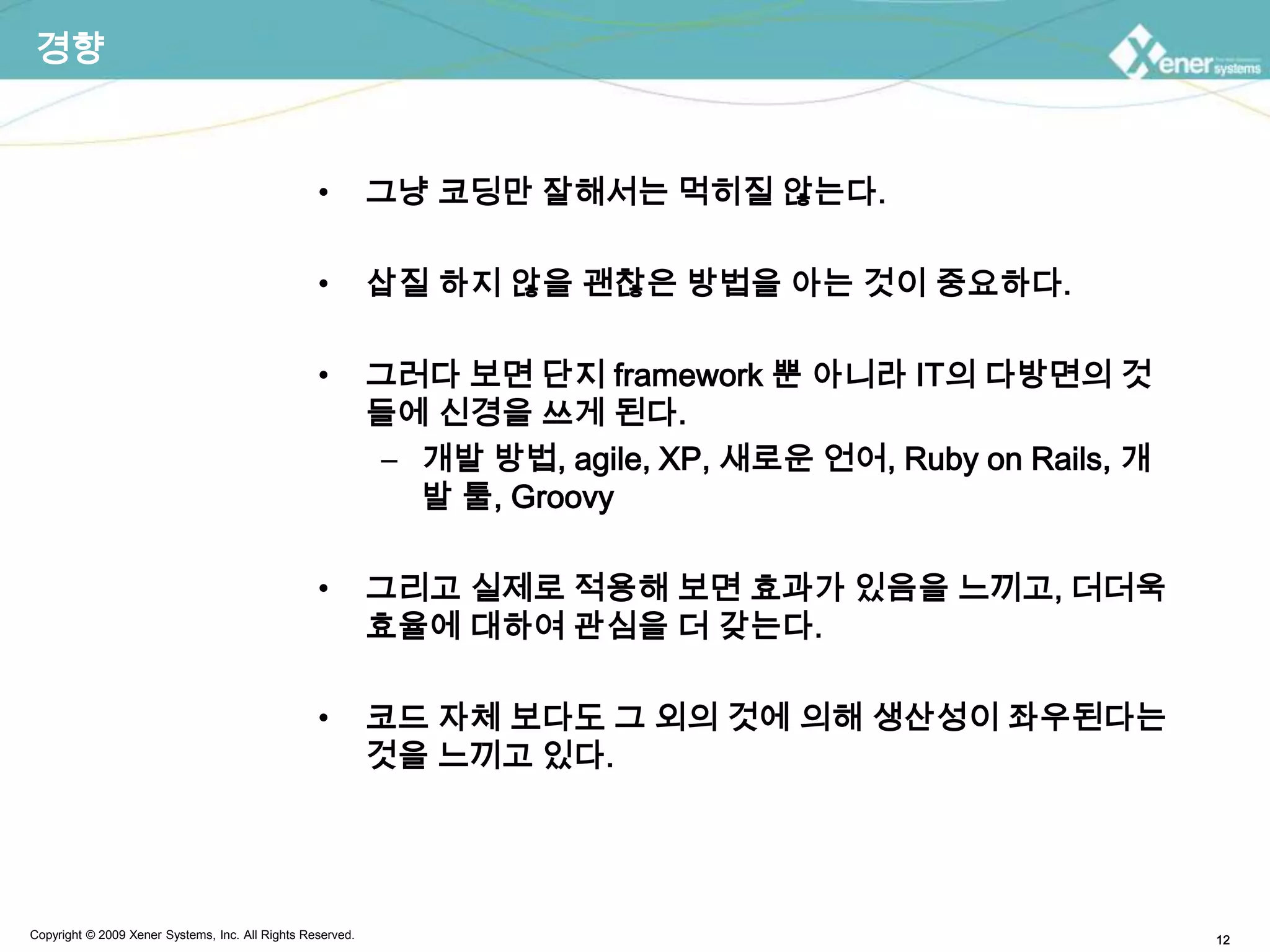 경향그냥 코딩만 잘해서는 먹히질 않는다.삽질 하지 않을 괜찮은 방법을 아는 것이 중요하다.그러다 보면 단지 framework 뿐 아니라 IT의 다방면의 것들에 신경을 쓰게 된다.개발 방법, agile, XP, 새로운 언어, Ruby on Rails, 개발 툴, Groovy그리고 실제로 적용해 보면 효과가 있음을 느끼고, 더더욱 효율에 대하여 관심을 더 갖는다.코드 자체 보다도 그 외의 것에 의해 생산성이 좌우된다는 것을 느끼고 있다.