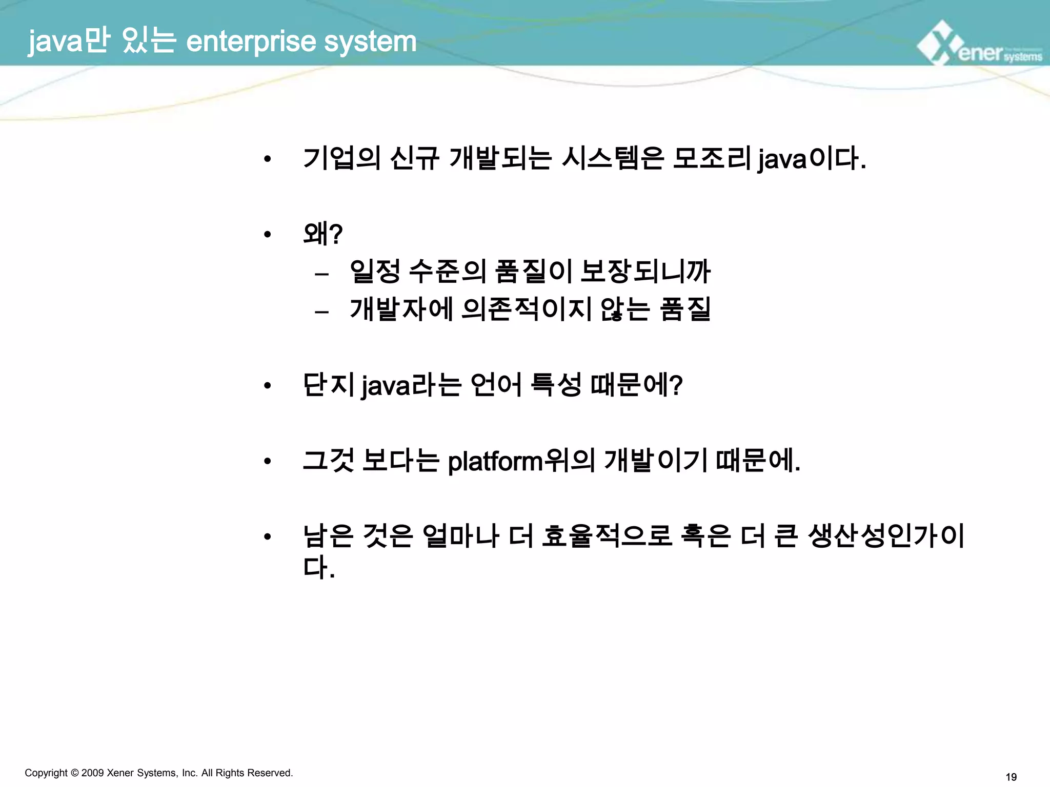 java만 있는 enterprise system기업의 신규 개발되는 시스템은 모조리 java이다.왜?일정 수준의 품질이 보장되니까개발자에 의존적이지 않는 품질단지 java라는 언어 특성 때문에?그것 보다는 platform위의 개발이기 때문에.남은 것은 얼마나 더 효율적으로혹은 더 큰 생산성인가이다.