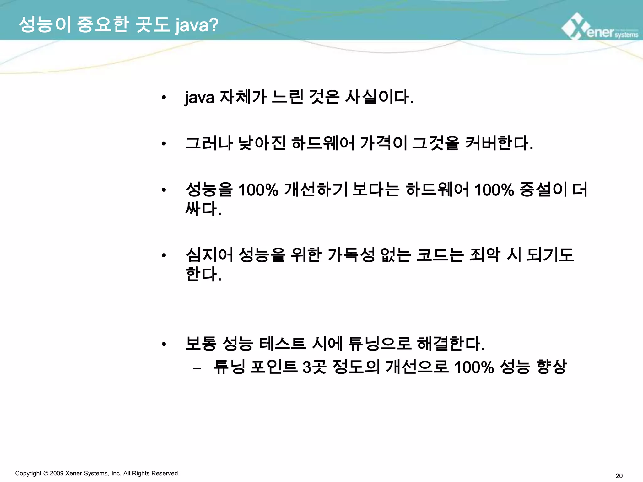 성능이 중요한 곳도 java?java 자체가 느린 것은 사실이다.그러나 낮아진 하드웨어 가격이 그것을 커버한다.성능을 100% 개선하기 보다는 하드웨어 100% 증설이 더 싸다.심지어 성능을 위한 가독성 없는 코드는 죄악 시 되기도 한다.보통 성능 테스트 시에 튜닝으로 해결한다.튜닝 포인트 3곳 정도의 개선으로 100% 성능 향상