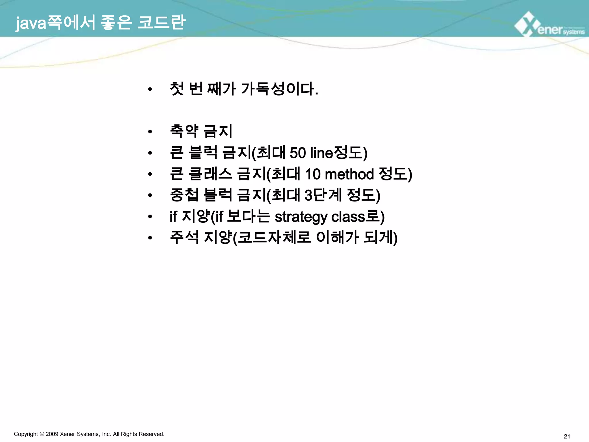 java쪽에서 좋은 코드란첫 번 째가가독성이다.축약 금지큰 블럭 금지(최대 50 line정도)큰 클래스 금지(최대 10 method 정도)중첩 블럭 금지(최대 3단계 정도)if 지양(if 보다는 strategy class로)주석지양(코드자체로 이해가 되게)