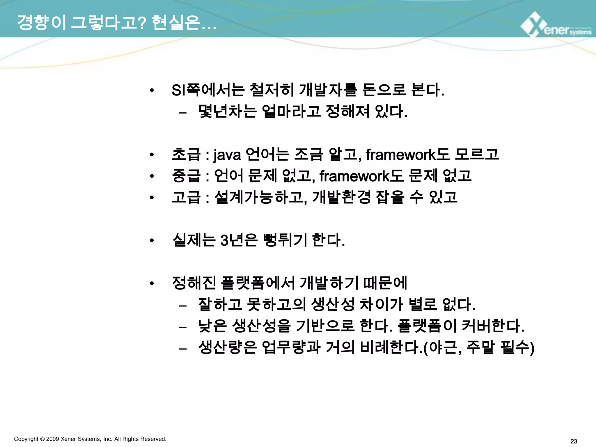 경향이 그렇다고? 현실은…SI쪽에서는 철저히 개발자를 돈으로 본다.몇년차는 얼마라고 정해져 있다.초급 : java 언어는 조금 알고, framework도 모르고중급 : 언어 문제 없고, framework도 문제 없고고급 : 설계가능하고, 개발환경 잡을 수 있고실제는 3년은 뻥튀기 한다.정해진 플랫폼에서 개발하기 때문에 잘하고 못하고의 생산성 차이가 별로 없다.낮은 생산성을 기반으로 한다. 플랫폼이 커버한다.생산량은 업무량과 거의 비례한다.(야근, 주말 필수)