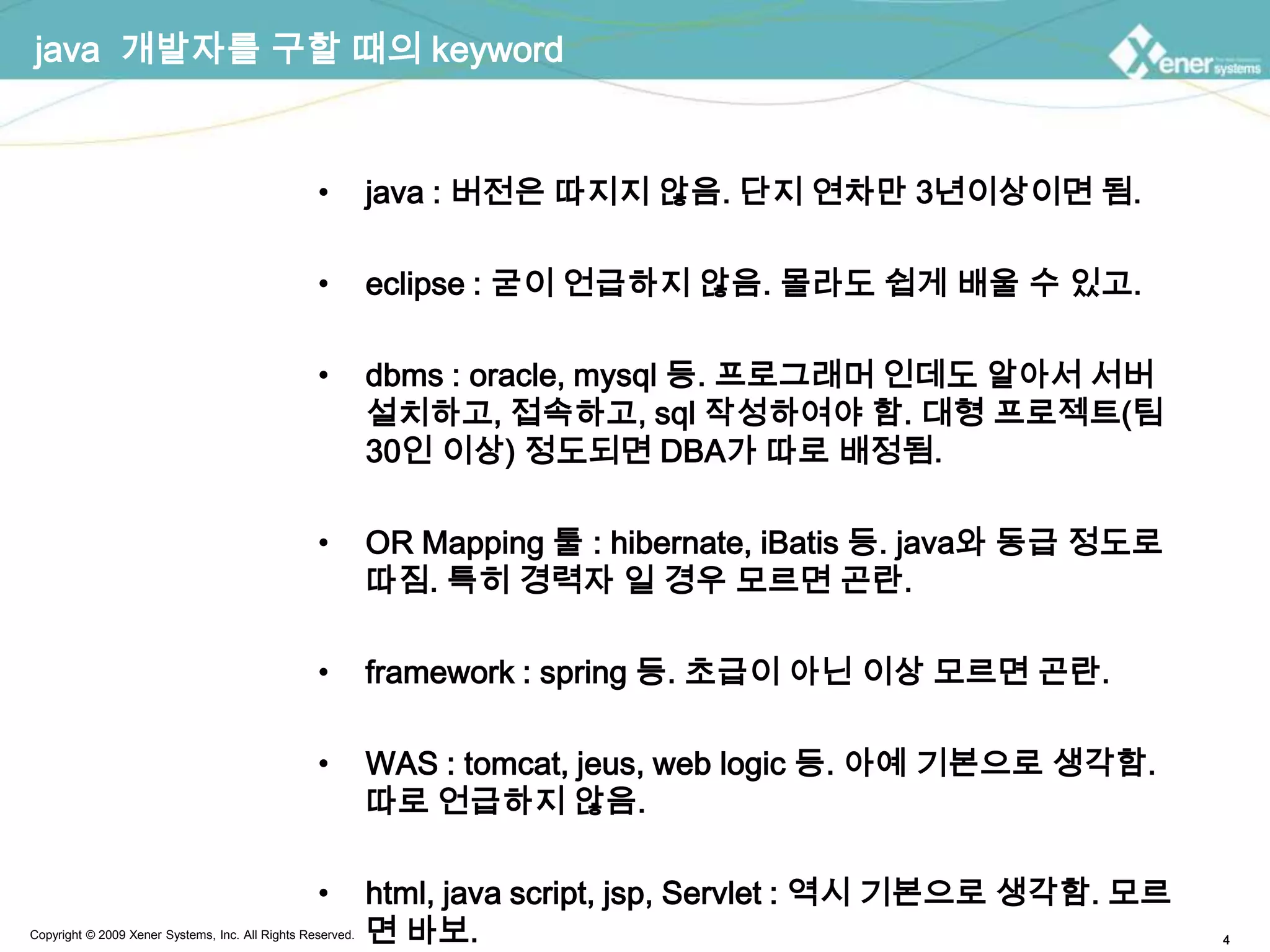 java  개발자를 구할 때의 keywordjava : 버전은 따지지 않음. 단지 연차만 3년이상이면 됨.eclipse : 굳이 언급하지 않음. 몰라도 쉽게 배울 수 있고.dbms: oracle, mysql등. 프로그래머 인데도 알아서 서버 설치하고, 접속하고, sql 작성하여야 함. 대형 프로젝트(팀 30인 이상) 정도되면 DBA가 따로 배정됨.OR Mapping 툴 : hibernate, iBatis등. java와 동급 정도로 따짐. 특히 경력자 일 경우 모르면 곤란.framework : spring 등. 초급이 아닌 이상 모르면 곤란.WAS : tomcat, jeus, web logic 등. 아예 기본으로 생각함. 따로 언급하지 않음.html, java script, jsp, Servlet : 역시 기본으로 생각함. 모르면 바보.
