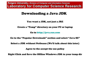 Downloading a Java JDK
You want a JDK, not just a JRE
Create a “Temp” directory on your PC or laptop
Go to http://java.sun.com
Go to the “Popular Downloads” section and select “Java SE”
Select a JDK without Netbeans (We’ll talk about this later)
Agree to the accept the use policy
Right Click and Save the Offline Windows JDK to your temp dir
 