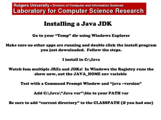 Installing a Java JDK
Go to your “Temp” dir using Windows Explorer
Make sure no other apps are running and double click the install program
you just downloaded. Follow the steps.
I install in C:Java
Watch fom multiple JREs and JDKs! In Windows the Registry runs the
show now, not the JAVA_HOME env variable
Test with a Command Prompt Window and “java –version”
Add C:Java”Java ver”bin to your PATH var
Be sure to add “current directory” to the CLASSPATH (if you had one)
 