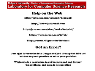 Help on the Web
http://java.sun.com/javase/6/docs/api/
http://www.javaranch.com
http://java.sun.com/docs/books/tutorial/
http://www.sorcon.com/java2/
http://remus.rutgers.edu/freestuff
Got an Error?
Just type it verbatim into Google and you usually can find the
answer to your question or solve your problem.
Wikipedia is a good place to get background and history
On anything, and Java is no exception
 