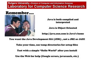 Remember….
Java is both compiled and
interpreted
Java is Object Oriented
http://java.sun.com is Java’s home
You want the Java Development Kit (JDK) , not a JRE or J2EE
Take your time, use temp directories for setup files
Test with a simple “Hello World” after you install
Use the Web for help (Google errors, javaranch, etc.)
 
