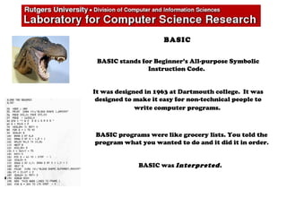 BASIC
BASIC stands for Beginner’s All-purpose Symbolic
Instruction Code.
It was designed in 1963 at Dartmouth college. It was
designed to make it easy for non-technical people to
write computer programs.
BASIC programs were like grocery lists. You told the
program what you wanted to do and it did it in order.
BASIC was Interpreted.
 