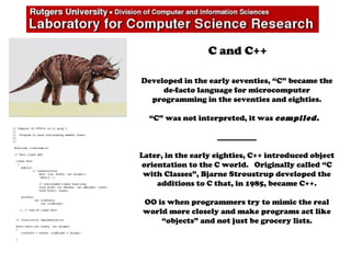 C and C++
Developed in the early seventies, “C” became the
de-facto language for microcomputer
programming in the seventies and eighties.
“C” was not interpreted, it was compiled.
__________
Later, in the early eighties, C++ introduced object
orientation to the C world. Originally called “C
with Classes”, Bjarne Stroustrup developed the
additions to C that, in 1985, became C++.
OO is when programmers try to mimic the real
world more closely and make programs act like
“objects” and not just be grocery lists.
 